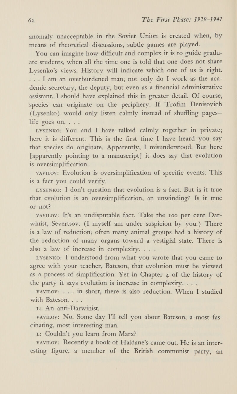 02 The First Phase: 1929-1941 anomaly unacceptable in the Soviet Union is created when, by means of theoretical discussions, subtle games are played. You can imagine how difficult and complex it is to guide gradu¬ ate students, when all the time one is told that one does not share Lysenko's views. History will indicate which one of us is right. . . . I am an overburdened man; not only do I work as the aca¬ demic secretary, the deputy, but even as a financial administrative assistant. I should have explained this in greater detail. Of course, species can originate on the periphery. If Trofim Denisovich (Lysenko) would only listen calmly instead of shuffling pages- life goes on. . . . lysenko: You and I have talked calmly together in private; here it is different. This is the first time I have heard you say that species do originate. Apparently, I misunderstood. But here [apparently pointing to a manuscript] it does say that evolution is oversimplification. vavilov: Evolution is oversimplification of specific events. This is a fact you could verify. lysenko: I don't question that evolution is a fact. But i? it true that evolution is an oversimplification, an unwinding? Is it true or not? VAVILOV: It's an undisputable fact. Take the loo per cent Dar¬ winist, Severtsov. (I myself am under suspicion by you.) There is a law of reduction; often many animal groups had a history of the reduction of many organs toward a vestigial state. There is also a law of increase in complexity. . . . lysenko: I understood from what you wrote that you came to agree with your teacher, Bateson, that evolution must be viewed as a process of simplification. Yet in Chapter 4 of the history of the party it says evolution is increase in complexity. . . . VAVILOV: ... in short, there is also reduction. When I studied with Bateson. . . . l: An anti-Darwinist. vavilov: No. Some day I'll tell you about Bateson, a most fas¬ cinating, most interesting man. L: Couldn't you learn from Marx? VAVILOV: Recently a book of Haldane's came out. He is an inter¬ esting figure, a member of the British communist party, an