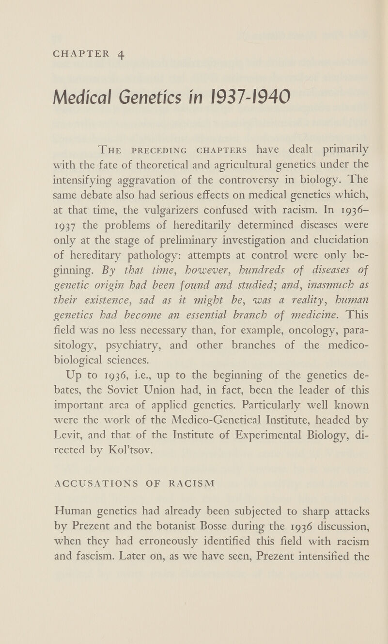 CHAPTER 4 Medical Genetics in 1937-1940 The preceding chapters have dealt primarily with the fate of theoretical and agricultural genetics under the intensifying aggravation of the controversy in biology. The same debate also had serious effects on medical genetics which, at that time, the vulgarizers confused with racism. In 1936- 1937 the problems of hereditarily determined diseases were only at the stage of preliminary investigation and elucidation of hereditary pathology: attempts at control were only be¬ ginning. By that time, however, hundreds of diseases of genetic origin had been found and studied; and, inasmuch as their existence, sad as it might he, was a reality, human genetics had become an essential branch of medicine. This field was no less necessary than, for example, oncology, para¬ sitology, psychiatry, and other branches of the medico- biological sciences. Up to 1936, i.e., up to the beginning of the genetics de¬ bates, the Soviet Union had, in fact, been the leader of this important area of applied genetics. Particularly well known were the work of the Medico-Genetical Institute, headed by Levit, and that of the Institute of Experimental Biology, di¬ rected by Kol'tsov. ACCUSATIONS OF RACISM Human genetics had already been subjected to sharp attacks by Prezent and the botanist Bosse during the 1936 discussion, when they had erroneously identified this field with racism and fascism. Later on, as we have seen, Prezent intensified the