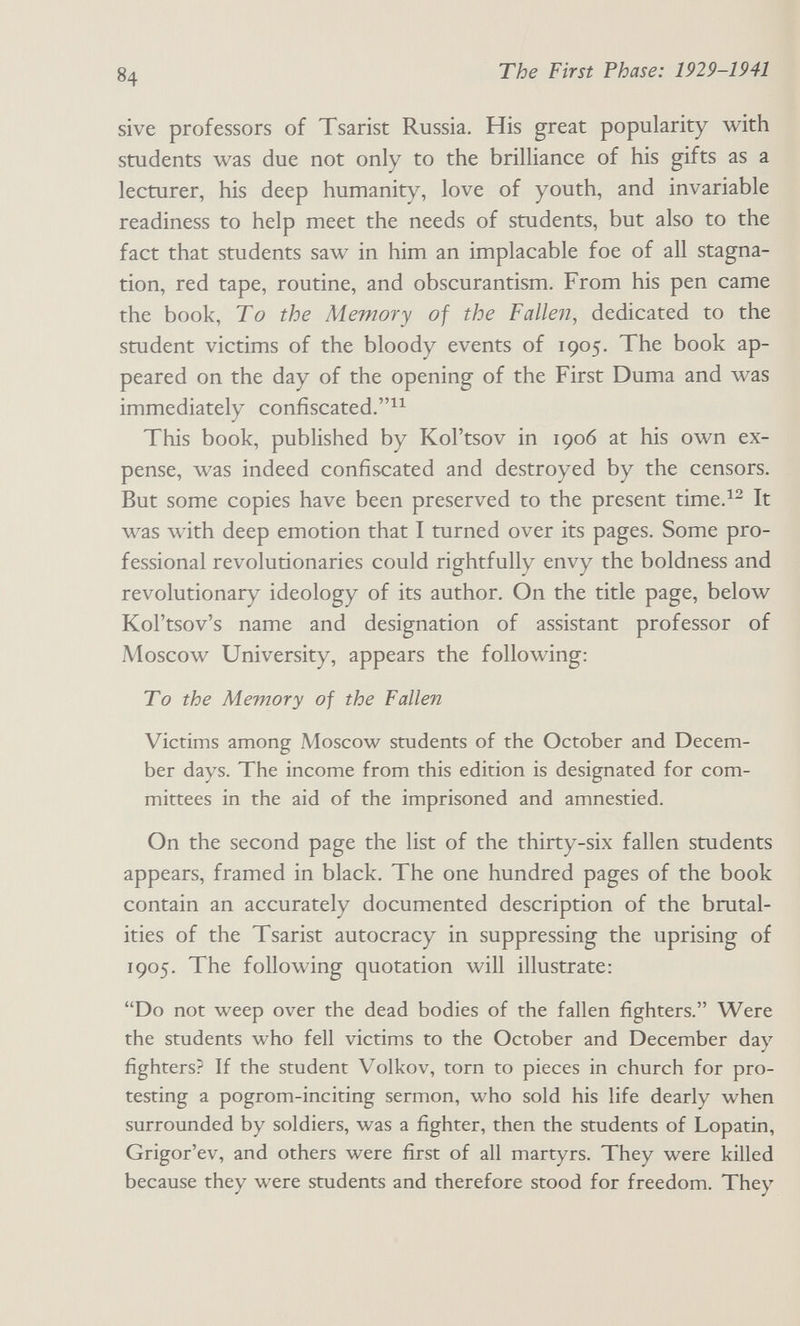 84 The First Phase: 1929-1941 sive professors of Tsarist Russia. His great popularity with students was due not only to the brilliance of his gifts as a lecturer, his deep humanity, love of youth, and invariable readiness to help meet the needs of students, but also to the fact that students saw in him an implacable foe of all stagna¬ tion, red tape, routine, and obscurantism. From his pen came the book, To the Memory of the Fallen, dedicated to the student victims of the bloody events of 1905. The book ap¬ peared on the day of the opening of the First Duma and was immediately confiscated. This book, published by Kol'tsov in 1906 at his own ex¬ pense, was indeed confiscated and destroyed by the censors. But some copies have been preserved to the present time.^^ It was with deep emotion that I turned over its pages. Some pro¬ fessional revolutionaries could rightfully envy the boldness and revolutionary ideology of its author. On the title page, below Kol'tsov's name and designation of assistant professor of Moscow University, appears the following: To the Memory of the Fallen Victims among Moscow students of the October and Decem¬ ber days. The income from this edition is designated for com¬ mittees in the aid of the imprisoned and amnestied. On the second page the list of the thirty-six fallen students appears, framed in black. The one hundred pages of the book contain an accurately documented description of the brutal¬ ities of the Tsarist autocracy in suppressing the uprising of 1905. The following quotation will illustrate: Do not weep over the dead bodies of the fallen fighters. Were the students who fell victims to the October and December day fighters? If the student Volkov, torn to pieces in church for pro¬ testing a pogrom-inciting sermon, who sold his life dearly when surrounded by soldiers, was a fighter, then the students of Lopatin, Grigor'ev, and others were first of all martyrs. They were killed because they were students and therefore stood for freedom. They