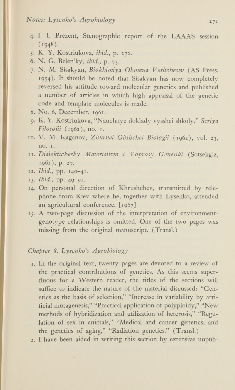 Notes: Lysenko^s Agrobiology 271 4. I. I. Prezent, Stenographic report of the LAAAS session (1948). 5. K. Y. Kostriukova, ibid., p. 272. 6. N. G. Belen'ky, ibid., p. 73. 7. N. M. Sisakyan, Biokhimiya Obviena Veshchestv (AS Press, 1954). It should be noted that Sisakyan has now completely reversed his attitude toward molecular genetics and published a number of articles in which high appraisal of the genetic code and template molecules is made. 8. No. 6, December, 1961. 9. K. Y. Kostriukova, Nauchnye doklady vysshei shkoly, Seriya Filosofa (1962), no. I. ID. V. M. Kaganov, Zhurnal Obshchei Biologii (1962), vol. 23, no. I. 11. Dialektichesky Materializm i Voprosy Genetiki (Sotsekgiz, 1962), p. 27. 12. Ibid., pp. 140-41. 13. Ibid., pp. 49-50. 14. On personal direction of Khrushchev, transmitted by tele¬ phone from Kiev where he, together with Lysenko, attended an agricultural conference. [1967] 15. A two-page discussion of the interpretation of environment- genotype relationships is omitted. One of the two pages was missing from the original manuscript. (Transi.) Chapter 8. Lysenko^s Agrobiology 1. In the original text, twenty pages are devoted to a review of the practical contributions of genetics. As this seems super¬ fluous for a Western reader, the titles of the sections will suffice to indicate the nature of the material discussed: Gen¬ etics as the basis of selection, Increase in variability by arti¬ ficial mutagenesis, Practical application of polyploidy, New methods of hybridization and utilization of heterosis, Regu¬ lation of sex in animals, Medical and cancer genetics, and the genetics of aging, Radiation genetics. (Transi.) 2. I have been aided in writing this section by extensive unpub-