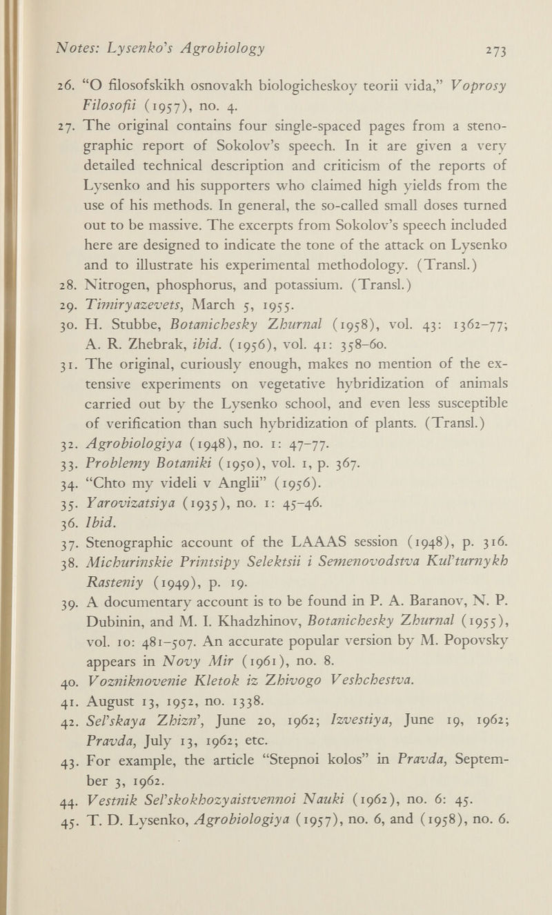 Notes: Lysenko^s Agrobiology 273 26. О filosofskikh osnovakh biologicheskoy teorii vida, Voprosy Filosofa (1957), no. 4. 27. The original contains four single-spaced pages from a steno¬ graphic report of Sokolov's speech. In it are given a very detailed technical description and criticism of the reports of Lysenko and his supporters who claimed high yields from the use of his methods. In general, the so-called small doses turned out to be massive. The excerpts from Sokolov's speech included here are designed to indicate the tone of the attack on Lysenko and to illustrate his experimental methodology. (Transi.) 28. Nitrogen, phosphorus, and potassium. (Transi.) 29. Timiryazevets, March 5, 1955. 30. H. Stubbe, Botanichesky Zhurnal (1958), vol. 43: 1362-77; A. R. Zhebrak, ibid. (195Ó), vol. 41: 358-60. 31. The original, curiously enough, makes no mention of the ex¬ tensive experiments on vegetative hybridization of animals carried out by the Lysenko school, and even less susceptible of verification than such hybridization of plants. (Transi.) 32. Agrobiologiya (1948), no. i: 47-77. 33. Problemy Botaniki (1950), vol. i, p. 367. 34. Chto my videli v Anglii (1956). 35. Yarovizatsiya (1935), no. i: 45-46. 36. Ibid. 37. Stenographic account of the LAAAS session (1948), p. 316. 38. Michurinskie Printsipy Selektsii i Semenovodstva KuVturnykh Rasteniy (1949), p. 19. 39. A documentary account is to be found in P. A. Baranov, N. P. Dubinin, and M. I. Khadzhinov, Botanichesky Zhurnal (1955), vol. 10: 481-507. An accurate popular version by M. Popovsky appears in Novy Mir (1961), no. 8. 40. Vozniknovenie Kletok iz Zhivogo Veshchestva. 41. August 13, 1952, no. 1338. 42. SePskaya Zhizn\ June 20, 1962; Izvestiya, June 19, 1962; Pravda, July 13, 1962; etc. 43. For example, the article Stepnoi kolos in Pravda, Septem¬ ber 3, 1962. 44. Vestnik SeVskokhozyaistvennoi Nauki (1962), no. 6: 45. 45. T. D. Lysenko, Agrobiologiya (1957), no. 6, and (1958), no. 6.