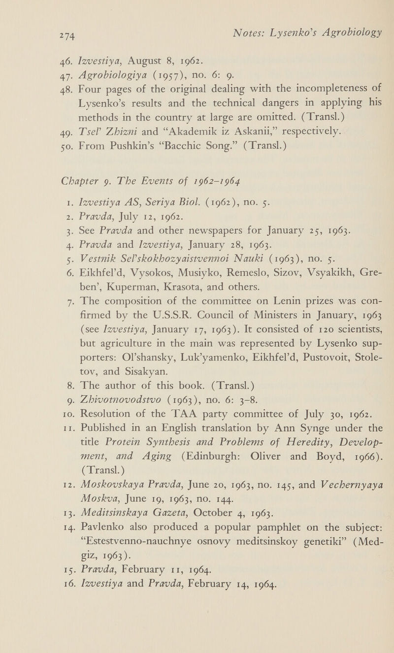 Notes: Lysenko's Agrobiology 46. Izvestiya, August 8, 1962. 47. Agrobiologiya (1957), no. 6: 9. 48. Four pages of the original dealing with the incompleteness of Lysenko's results and the technical dangers in applying his methods in the country at large are omitted. (Transi.) 49. TseP Zhizni and Akademik iz Askanii, respectively. 50. From Pushkin's Bacchic Song. (Transi.) Chapter 9. The Events of 1962-1964 1. Izvestiya AS, Seriya Biol. (1962), no. 5. 2. Pravda, July 12, 1962. 3. See Pravda and other newspapers for January 25, 1963. 4. Pravda and Izvestiya, January 28, 1963. 5. Vestnik SeVskokhozyaistvemioi Nauki (1963), no. 5. 6. Eikhfel'd, Vysokos, Musiyko, Remeslo, Sizov, Vsyakikh, Gre- ben', Kuperman, Krasota, and others. 7. The composition of the committee on Lenin prizes was con¬ firmed by the U.S.S.R. Council of Ministers in January, 1963 (see Izvestiya, January 17, 1963). It consisted of 120 scientists, but agriculture in the main was represented by Lysenko sup¬ porters: Ol'shansky, Luk'yamenko, Eikhfel'd, Pustovoit, Stole- tov, and Sisakyan. 8. The author of this book. (Transi.) 9. Zhivotnovodstvo (1963), no. 6: 3-8. ID. Resolution of the TAA party committee of July 30, 1962. 11. Published in an English translation by Ann Synge under the title Protein Synthesis and Problems of Heredity, Develop¬ ment, and Aging (Edinburgh: Oliver and Boyd, 1966). (Transi.) 12. Moskovskaya Pravda, June 20, 1963, no. 145, and Vechernyaya Moskva, June 19, 1963, no. 144. 13. Meditsinskaya Gazeta, October 4, 1963. 14. Pavlenko also produced a popular pamphlet on the subject: Estestvenno-nauchnye osnovy meditsinskoy genetiki (Med- giz, 1963). 15. Pravda, February 11, 1964. 16. Izvestiya and Pravda, February 14, 1964.