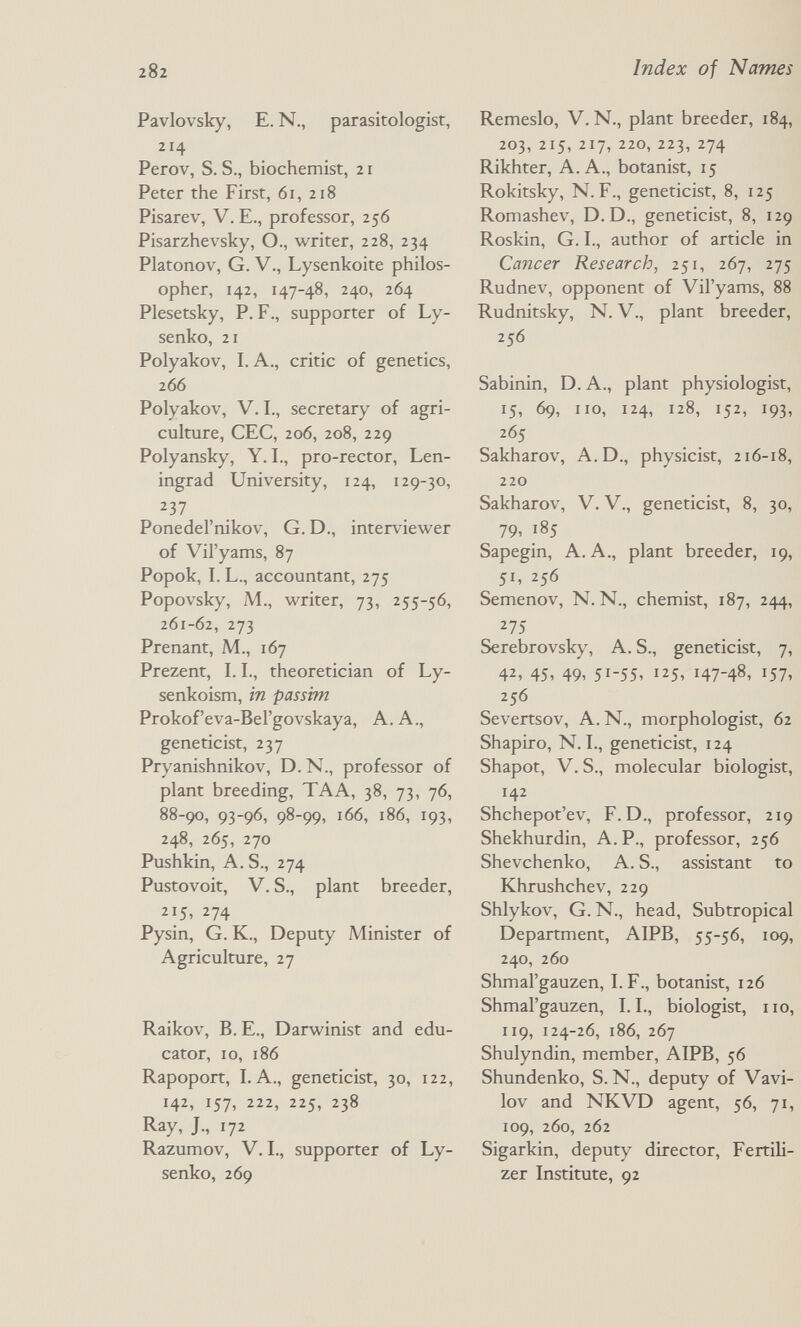 282 Pavlovsky, E. N., parasitologist, 214 Perov, S. S., biochemist, 21 Peter the First, 61, 218 Pisarev, V. E., professor, 256 Pisarzhevsky, O., writer, 228, 234 Platonov, G. v., Lysenkoite philos¬ opher, 142, 147-48, 240, 264 Plesetsky, P. F., supporter of Ly- senko, 21 Polyakov, I. A., critic of genetics, 266 Polyakov, V. I., secretary of agri¬ culture, CEC, 206, 208, 229 Polyansky, Y. I., pro-rector, Len¬ ingrad University, 124, 129-30, 237 Ponedel'nikov, G. D., interviewer of Vil'yams, 87 Popok, I. L., accountant, 275 Popovsky, M., writer, 73, 255-56, 261-62, 273 Prenant, M., 167 Prezent, 1.1., theoretician of Ly- senkoism, in passim Prokof'eva-Bel'govskaya, A. A., geneticist, 237 Pryanishnikov, D.N., professor of plant breeding, TAA, 38, 73, 76, 88-90, 93-96, 98-99, 166, 186, 193, 248, 265, 270 Pushkin, A. S., 274 Pustovoit, V. S., plant breeder, 215. 274 Pysin, G. K., Deputy Minister of Agriculture, 27 Raikov, B. E., Darwinist and edu¬ cator, ID, 186 Rapoport, LA., geneticist, 30, 122, 142, 157, 222, 225, 238 Ray, J., 172 Razumov, V. L, supporter of Ly- senko, 269 Index of Names Remeslo, V. N., plant breeder, 184, 203, 215, 217, 220, 223, 274 Rikhter, A.A., botanist, 15 Rokitsky, N. F., geneticist, 8, 125 Romashev, D.D., geneticist, 8, 129 Roskin, G. L, author of article in Cancer Research, 251, 267, 275 Rudnev, opponent of Vil'yams, 88 Rudnitsky, N. v., plant breeder, 256 Sabinin, D. A., plant physiologist, 15, 69, no, 124, 128, 152, 193, 265 Sakharov, A.D., physicist, 216-18, 220 Sakharov, V. V., geneticist, 8, 30, 79, 185 Sapegin, A. A., plant breeder, 19, 51, 256 Semenov, N. N., chemist, 187, 244, 275 Serebrovsky, A. S., geneticist, 7, 42, 45, 49, 51-55, 125, 147-48, 157, 256 Severtsov, A.N., morphologist, 62 Shapiro, N. L, geneticist, 124 Shapot, V. S., molecular biologist, 142 Shchepot'ev, F.D., professor, 219 Shekhurdin, A. P., professor, 256 Shevchenko, A. S., assistant to Khrushchev, 229 Shlykov, G. N., head, Subtropical Department, AIPB, 55-56, 109, 240, 260 Shmal'gauzen, LF., botanist, 126 Shmal'gauzen, LL, biologist, no, 119, 124-26, 186, 267 Shulyndin, member, AIPB, 56 Shundenko, S. N., deputy of Vavi¬ lov and NKVD agent, 56, 71, 109, 260, 262 Sigarkin, deputy director, FertiH- zer Institute, 92