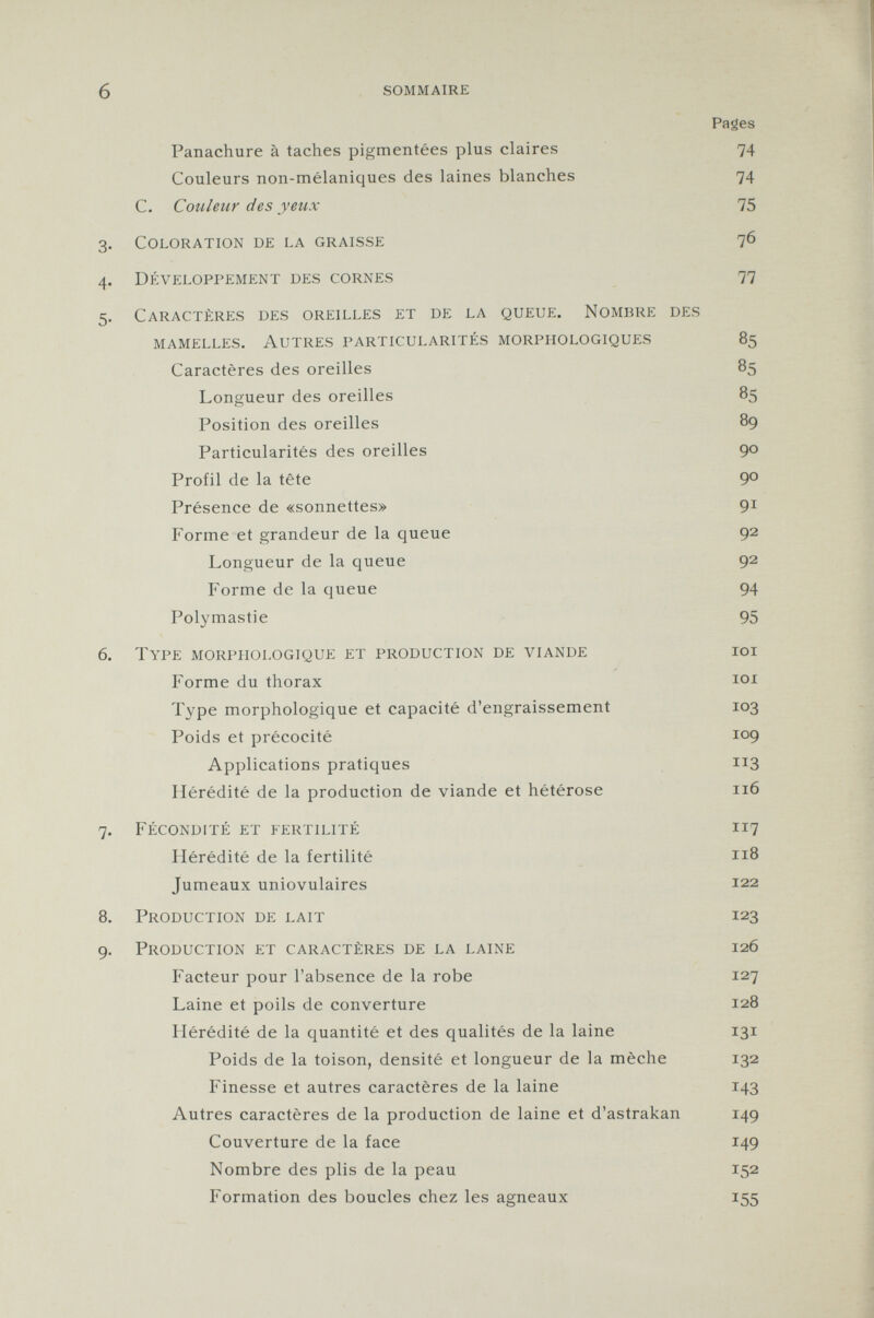 Panachure à taches pigmentées plus claires 74 Couleurs non-mélaniques des laines blanches 74 C. Couleur des yeux 75 3. C oloration de la graisse 76 4. D éveloppement des cornes 77 5. C aractères des oreilles et de la queue. N ombre des mamelles. autres particularités morphologiques 85 Caractères des oreilles 85 Longueur des oreilles 85 Position des oreilles 89 Particularités des oreilles 90 Profil de la tête 90 Présence de «sonnettes» 91 Forme et grandeur de la queue 92 Longueur de la queue 92 Forme de la queue 94 Polymastie 95 6. T ype morphologique et production de viande ioi Forme du thorax 101 Type morphologique et capacité d'engraissement 103 Poids et précocité 109 Applications pratiques 113 Hérédité de la production de viande et hétérose 116 7. F écondité et fertilité 117 Hérédité de la fertilité 1x8 Jumeaux uniovulaires 122 8. P roduction de lait 123 9. P roduction et caractères de la laine 126 Facteur pour l'absence de la robe 127 Laine et poils de converture 128 Hérédité de la quantité et des qualités de la laine 131 Poids de la toison, densité et longueur de la mèche 132 Finesse et autres caractères de la laine 143 Autres caractères de la production de laine et d'astrakan 149 Couverture de la face 149 Nombre des plis de la peau 152 Formation des boucles chez les agneaux 155