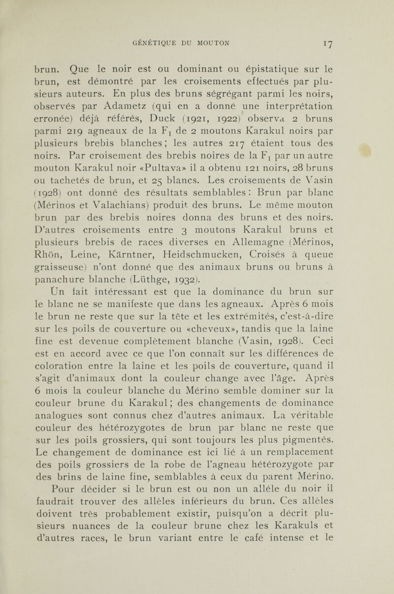 brun. Que le noir est ou dominant ou épistatique sur le brun, est démontré par les croisements effectués par plu sieurs auteurs. En plus des bruns ségrégant parmi les noirs, observés par Adametz (qui en a donné une interprétation erronée) déjà référés, Duck (1921, 1922) observa. 2 bruns parmi 219 agneaux de la Fj de 2 moutons Karakul noirs par plusieurs brebis blanches; les autres 217 étaient tous des noirs. Par croisement des brebis noires de la F! par un autre mouton Karakul noir «Pultava» il a obtenu 121 noirs, 28 bruns ou tachetés de brun, et 25 blancs. Les croisements de Vasin (1928) ont donné des résultats semblables : Brun par blanc (Mérinos et Valachians) produit des bruns. Le même mouton brun par des brebis noires donna des bruns et des noirs. D'autres croisements entre 3 moutons Karakul bruns et plusieurs brebis de races diverses en Allemagne (Mérinos, Rhön, Leine, Kärntner, Heidschmucken, Croisés à queue graisseuse) n'ont donné que des animaux bruns ou bruns à panachure blanche (Lüthge, 1932). Un fait intéressant est que la dominance du brun sur le blanc ne se manifeste que dans les agneaux. Après 6 mois le brun ne reste que sur la tête et les extrémités, c'est-à-dire sur les poils de couverture ou «cheveux», tandis que la laine fine est devenue complètement blanche (Vasin, 1928). Ceci est en accord avec ce que l'on connaît sur les différences de coloration entre la laine et les poils de couverture, quand il s'agit d'animaux dont la couleur change avec l'âge. Après 6 mois la couleur blanche du Mérino semble dominer sur la couleur brune du Karakul; des changements de dominance analogues sont connus chez d'autres animaux. La véritable couleur des hétérozygotes de brun par blanc ne reste que sur les poils grossiers, qui sont toujours les plus pigmentés. Le changement de dominance est ici lié à un remplacement des poils grossiers de la robe de l'agneau hétérozygote par des brins de laine fine, semblables à ceux du parent Mérino. Pour décider si le brun est ou non un alléle du noir il faudrait trouver des allèles inférieurs du brun. Ces allèles doivent très probablement existir, puisqu'on a décrit plu sieurs nuances de la couleur brune chez les Karakuls et d'autres races, le brun variant entre le café intense et le