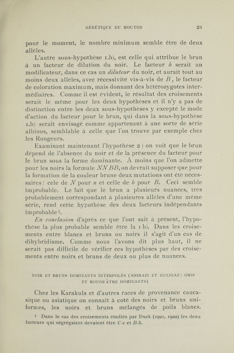 pour le moment, le nombre minimum semble être de deux alleles. L'autre sous-hypothèse i.b), est celle qui attribue le brun à un facteur de dilution du noir. Le facteur b serait un modificateur, dans ce cas un diluteur du noir, et aurait tout au moins deux allèles, avec récessivité vis-à-vis de B , le facteur de coloration maximum, mais donnant des hétérozygotes inter médiaires. Comme il est évident, le résultat des croisements serait le même pour les deux hypothèses et il n'y a pas de distinction entre les deux sous-hypothèses y excepté le mode d'action du facteur pour le brun, qui dans la sous-hypothèse i.b) serait envisagé comme appartenant à une sorte de série albinos, semblable à celle que l'on trouve par exemple chez les Rongeurs. Examinant maintenant l'hypothèse 2 ) on voit que le brun dépend de l'absence du noir et de la présence du facteur pour le brun sous la forme dominante. À moins que l'on admette pour les noirs la formule NN BB, on devrait supposer que pour la formation de la couleur brune deux mutations ont été néces saires : cele de N pour n et celle de b pour B. Ceci semble improbable. Le fait que le brun a plusieurs nuances, très probablement correspondant à plusieures allèles d'une même série, rend cette hypothèse des deux facteurs indépendants improbable '. En conclusion d'après ce que l'ont sait à présent, l'hypo thèse la plus probable semble être la 1 b). Dans les croise ments entre blancs et bruns ou noirs il s'agit d'un cas de dihybridisme. Comme nous l'avons dit plus haut, il ne serait pas difficile de vérifier ces hypothèses par des croise ments entre noirs et bruns de deux ou plus de nuances. noir et bruns dominants interpolés (shirazi et guligaz : gris et rougeâtre dominants) Chez les Karakuls et d'autres races de provenance cauca- sique ou asiatique on connaît à coté des noirs et bruns uni formes, les noirs et bruns mélangés de poils blancs. 1 Dans le cas des croisements étudiés par Duck (1921, 1922) les deux facteurs qui ségrégaient devaient être C-c et B-b.