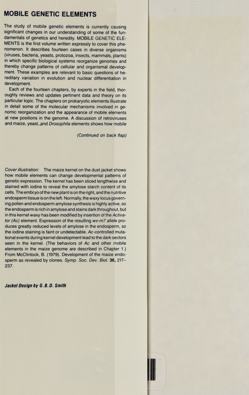 MOBILE GENETIC ELEMENTS The study of mobile genetic elements is currently causing significant changes in our understanding of some of the fun¬ damentals of genetics and heredity, MOBILE GENETIC ELE¬ MENTS is the first volume written expressly to cover this phe¬ nomenon. It describes fourteen cases in diverse organisms (viruses, bacteria, yeasts, protozoa, insects, mammals, plants) in which specific biological systems reorganize genomes and thereby change patterns of cellular and organismal develop¬ ment. These examples are relevant to basic questions of he¬ reditary variation in evolution and nuclear differentiation in development. Each of the fourteen chapters, by experts in the field, thor¬ oughly reviews and updates pertinent data and theory on Its particular topic. The chapters on prokaryotic elements illustrate in detail some of the molecular mechanisms involved in ge¬ nomic reorganization and the appearance of mobile elements at new positions in the genome. A discussion of retroviruses and maize, yeast, and Drosophila elements shows how mobile (Continued on back flap) Cover illustration: The maize kernel on the dust jacket shows how mobile elements can change developmental patterns of genetic expression. The kernel has been sliced lengthwise and stained with iodine to reveal the amylose starch content of its cells. The embryo of the new plant is on the right, and the nutritive endosperm tissue is on the left. Normally, the waxy locus govern¬ ing pollen and endosperm amylose synthesis Is highly active, so the endosperm is rich in amylose and stains dark throughout, but in this kernel waxy has been modified by Insertion of the Activa¬ tor (Ac) element. Expression of the resulting wx-m7 allele pro¬ duces greatly reduced levels of amylose In the endosperm, so the iodine staining is faint or undetectable, /\c-controlled muta¬ tional events during kernel development lead to the dark sectors seen in the kernel. (The behaviors of Ac and other mobile elements in the maize genome are described In Chapter 1.) From McClintock, B. (1979). Development of the maize endo¬ sperm as revealed by clones. Symp. Soc. Dev. Biol. 36, 217- 237. Jacket Design by G. B. D. Smith