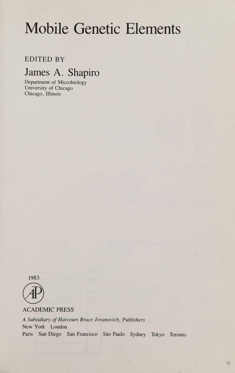 Mobile Genetic Elements EDITED BY James A. Shapiro Department of Microbiology University of Chicago Chicago, Illinois 1983 ACADEMIC PRESS A Subsidiary of Harcourt Brace Jovanovich, Publishers New York London Paris San Diego San Francisco Sao Paulo Sydney Tokyo Toronto