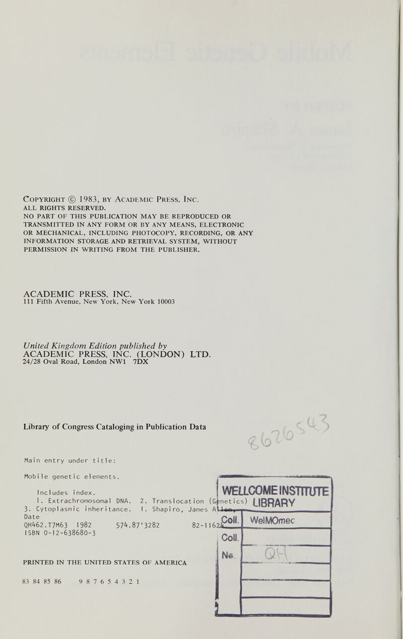 Copyright @ 1983, by Academic Press, Inc. all rights reserved. no part of this publication may be reproduced or transmitted in any form or by any means, electronic or mechanical, including photocopy, recording, or any information storage and retrieval system, without permission in wtilting from the publisher. ACADEMIC PRESS, INC. Ill Fifth Avenue, New York, New York 10003 United Kingdom Edition published by ACADEMIC PRESS, INC. (LONDON) LTD. 24/28 Oval Road, London NWl 7DX Library of Congress Cataloging in Publication Data Main entry under title; Mobile genetic elements. 7(0 Includes index. 1. Extrachromosomal DNA. 2. Translocation (Gînetics) LIBRARY 3. Cytoplasmic inheritance. I. Shapiro, James A Ji* Date WELLCOME INSTITUTE QH462.T7M63 1982 ISBN 0-12-638680-3 57't.87'3282 82-11624 Coll. Coll. printed in the united states of america 83 84 85 86 987654321 WelMOmec Q- Ì