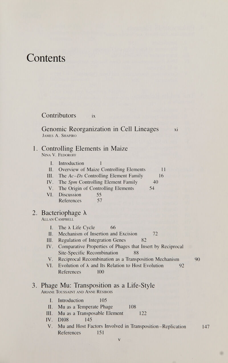 Contents Contributors ix Genomic Reorganization in Cell Lineages xi James A. Shapiro 1. Controlling Elements in Maize Nina V. Fedoroff I. Introduction 1 II. Overview of Maize Controlling Elements III. The Ac-Ds Controlling Element Family IV. The Spm Controlling Element Family V. The Origin of Controlling Elements VI. Discussion 55 References 57 2. Bacteriophage X Allan Campbell I. The X Life Cycle 66 II. Mechanism of Insertion and Excision III. Regulation of Integration Genes 82 IV. Comparative Properties of Phages that Insert by Reciprocal Site-Specific Recombination 88 V. Reciprocal Recombination as a Transposition Mechanism VI. Evolution of X and Its Relation to Host Evolution 92 References 100 3. Phage Mu: Transposition as a Life-Style Ariane Toussaint and Anne Résibois I. Introduction 105 II. Mu as a Temperate Phage 108 III. Mu as a Transposable Element 122 IV. D108 145 V. Mu and Host Factors Involved in Transposition-Replication References 151 И 16 40 54 72