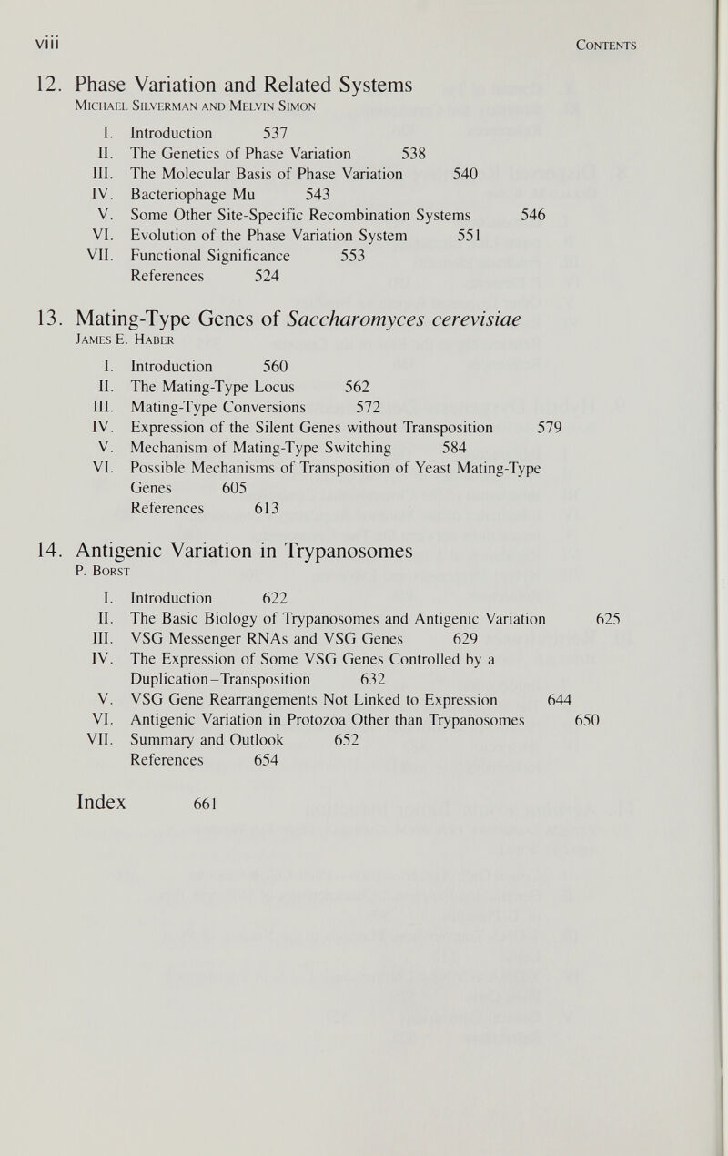 vi i i Contents 12. Phase Variation and Related Systems Michael Silverman and Melvin Simon I. Introduction 537 II. The Genetics of Phase Variation 538 III. The Molecular Basis of Phase Variation 540 IV. Bacteriophage Mu 543 V. Some Other Site-Specific Recombination Systems 546 VI. Evolution of the Phase Variation System 551 VII. Functional Significance 553 References 524 13. Mating-Type Genes of Saccharomyces cerevisiae James E. Haber I. Introduction 560 II. The Mating-Type Locus 562 III. Mating-Type Conversions 572 IV. Expression of the Silent Genes without Transposition 579 V. Mechanism of Mating-Type Switching 584 VI. Possible Mechanisms of Transposition of Yeast Mating-Type Genes 605 References 613 14. Antigenic Variation in Trypanosomes p. borst I. Introduction 622 II. The Basic Biology of Trypanosomes and Antigenic Variation 625 III. VSG Messenger RNAs and VSG Genes 629 IV. The Expression of Some VSG Genes Controlled by a Duplication-Transposition 632 V. VSG Gene Rearrangements Not Linked to Expression 644 VI. Antigenic Variation in Protozoa Other than Trypanosomes 650 VII. Summary and Outlook 652 References 654 Index 661