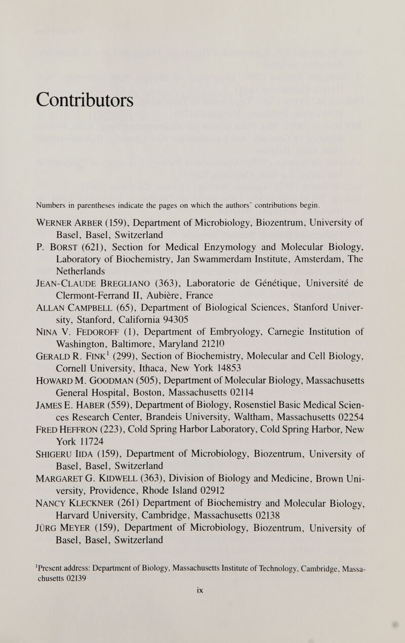 Contributors Numbers in parentheses indicate tiie pages on which the authors' contributions begin. Werner Arber (159), Department of Microbiology, Biozentrum, University of Basel, Basel, Switzerland P. BORST (621), Section for Medical Enzymology and Molecular Biology, Laboratory of Biochemistry, Jan Swammerdam Institute, Amsterdam, The Netherlands Jean-Claude Bregliano (363), Laboratorie de Génétique, Université de Clermont-Ferrand II, Aubière, France Allan Campbell (65), Department of Biological Sciences, Stanford Univer¬ sity, Stanford, California 94305 Nina V. Fedoroff (1), Department of Embryology, Carnegie Institution of Washington, Baltimore, Maryland 21210 Gerald R. Fink' (299), Section of Biochemistry, Molecular and Cell Biology, Cornell University, Ithaca, New York 14853 Howard M. Goodman (505), Department of Molecular Biology, Massachusetts General Hospital, Boston, Massachusetts 02114 James E. Haber (559), Department of Biology, Rosenstiel Basic Medical Scien¬ ces Research Center, Brandeis University, Waltham, Massachusetts 02254 Fred Heffron (223), Cold Spring Harbor Laboratory, Cold Spring Harbor, New York 11724 Shigeru Iida (159), Department of Microbiology, Biozentrum, University of Basel, Basel, Switzerland Margaret G. Kid well (363), Division of Biology and Medicine, Brown Uni¬ versity, Providence, Rhode Island 02912 Nancy Kleckner (261) Department of Biochemistry and Molecular Biology, Harvard University, Cambridge, Massachusetts 02138 jürg Meyer (159), Department of Microbiology, Biozentrum, University of Basel, Basel, Switzerland 'Present address: Department of Biology, Massachusetts Institute of Technology, Cambridge, Massa¬ chusetts 02139 ix