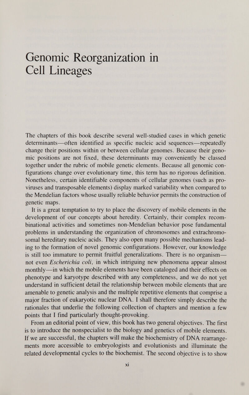 Genomic Reorganization in Cell Lineages The chapters of this book describe several well-studied cases in which genetic determinants—often identified as specific nucleic acid sequences—repeatedly change their positions within or between cellular genomes. Because their geno¬ mic positions are not fixed, these determinants may conveniently be classed together under the rubric of mobile genetic elements. Because all genomic con¬ figurations change over evolutionary time, this term has no rigorous definition. Nonetheless, certain identifiable components of cellular genomes (such as pro- viruses and transposable elements) display marked variability when compared to the Mendelian factors whose usually reliable behavior permits the construction of genetic maps. It is a great temptation to try to place the discovery of mobile elements in the development of our concepts about heredity. Certainly, their complex recom- binational activities and sometimes non-Mendelian behavior pose fundamental problems in understanding the organization of chromosomes and extrachromo¬ somal hereditary nucleic acids. They also open many possible mechanisms lead¬ ing to the formation of novel genomic configurations. However, our knowledge is still too immature to permit fruitful generalizations. There is no organism— not even Escherichia coli, in which intriguing new phenomena appear almost monthly—in which the mobile elements have been cataloged and their effects on phenotype and karyotype described with any completeness, and we do not yet understand in sufficient detail the relationship between mobile elements that are amenable to genetic analysis and the multiple repetitive elements that comprise a major fraction of eukaryotic nuclear DNA. I shall therefore simply describe the rationales that underlie the following collection of chapters and mention a few points that I find particularly thought-provoking. From an editorial point of view, this book has two general objectives. The first is to introduce the nonspecialist to the biology and genetics of mobile elements. If we are successful, the chapters will make the biochemistry of DNA rearrange¬ ments more accessible to embryologists and evolutionists and illuminate the related developmental cycles to the biochemist. The second objective is to show xi