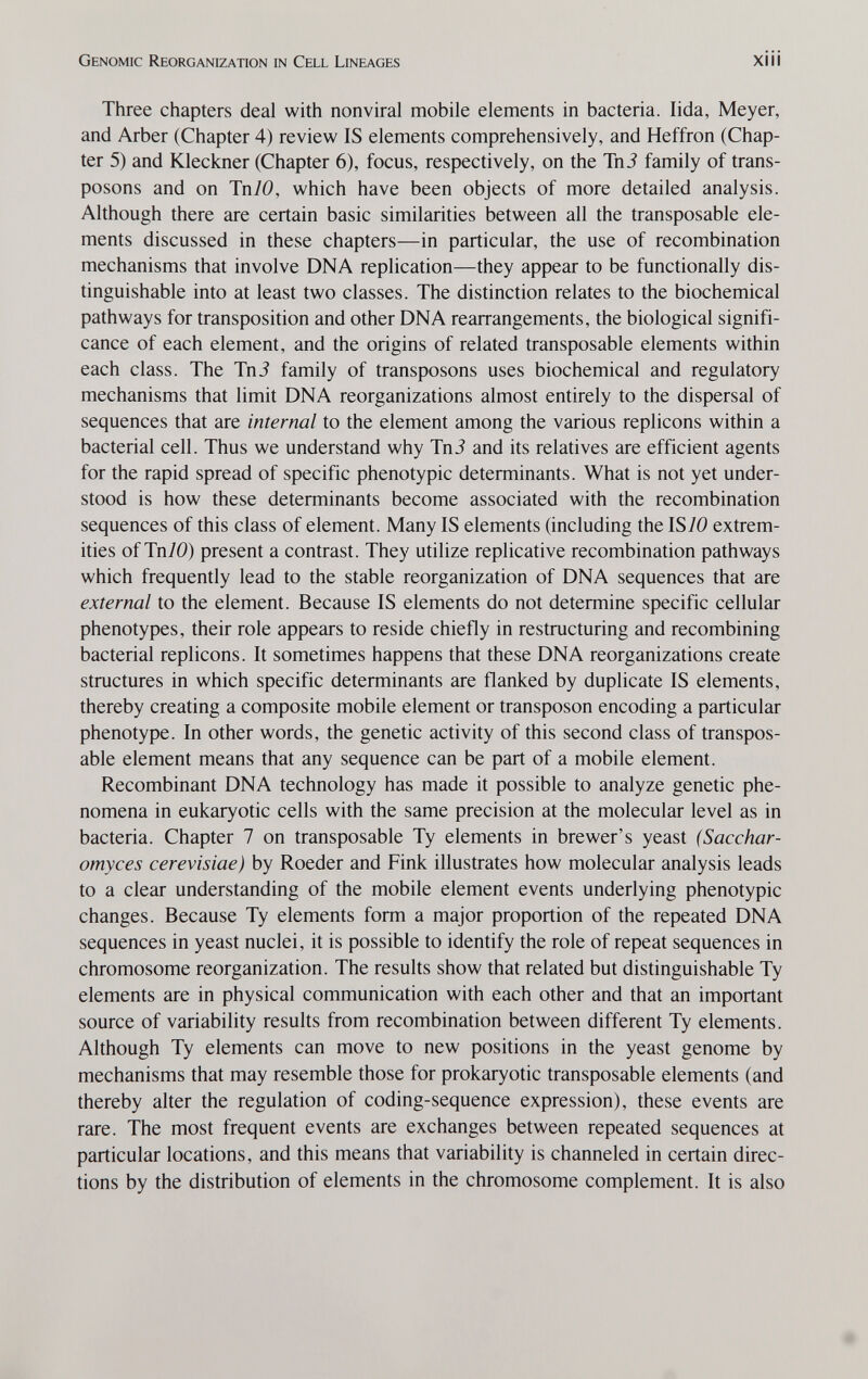 Genomic Reorganization in Cell Lineages xiii Three chapters deal with nonviral mobile elements in bacteria. lida, Meyer, and Arber (Chapter 4) review IS elements comprehensively, and Heffron (Chap¬ ter 5) and Kleckner (Chapter 6), focus, respectively, on the Tni family of trans¬ posons and on Tn70, which have been objects of more detailed analysis. Although there are certain basic similarities between all the transposable ele¬ ments discussed in these chapters—in particular, the use of recombination mechanisms that involve DNA replication—they appear to be functionally dis¬ tinguishable into at least two classes. The distinction relates to the biochemical pathways for transposition and other DNA rearrangements, the biological signifi¬ cance of each element, and the origins of related transposable elements within each class. The TnJ family of transposons uses biochemical and regulatory mechanisms that limit DNA reorganizations almost entirely to the dispersal of sequences that are internal to the element among the various replicons within a bacterial cell. Thus we understand why Tni and its relatives are efficient agents for the rapid spread of specific phenotypic determinants. What is not yet under¬ stood is how these determinants become associated with the recombination sequences of this class of element. Many IS elements (including the IS70 extrem¬ ities of Tn70) present a contrast. They utilize replicative recombination pathways which frequently lead to the stable reorganization of DNA sequences that are external to the element. Because IS elements do not determine specific cellular phenotypes, their role appears to reside chiefly in restructuring and recombining bacterial replicons. It sometimes happens that these DNA reorganizations create structures in which specific determinants are flanked by duplicate IS elements, thereby creating a composite mobile element or transposon encoding a particular phenotype. In other words, the genetic activity of this second class of transpos¬ able element means that any sequence can be part of a mobile element. Recombinant DNA technology has made it possible to analyze genetic phe¬ nomena in eukaryotic cells with the same precision at the molecular level as in bacteria. Chapter 7 on transposable Ту elements in brewer's yeast (Sacchar- omyces cerevisiae) by Roeder and Fink illustrates how molecular analysis leads to a clear understanding of the mobile element events underlying phenotypic changes. Because Ту elements form a major proportion of the repeated DNA sequences in yeast nuclei, it is possible to identify the role of repeat sequences in chromosome reorganization. The results show that related but distinguishable Ту elements are in physical communication with each other and that an important source of variability results from recombination between different Ту elements. Although Ту elements can move to new positions in the yeast genome by mechanisms that may resemble those for prokaryotic transposable elements (and thereby alter the regulation of coding-sequence expression), these events are rare. The most frequent events are exchanges between repeated sequences at particular locations, and this means that variability is channeled in certain direc¬ tions by the distribution of elements in the chromosome complement. It is also