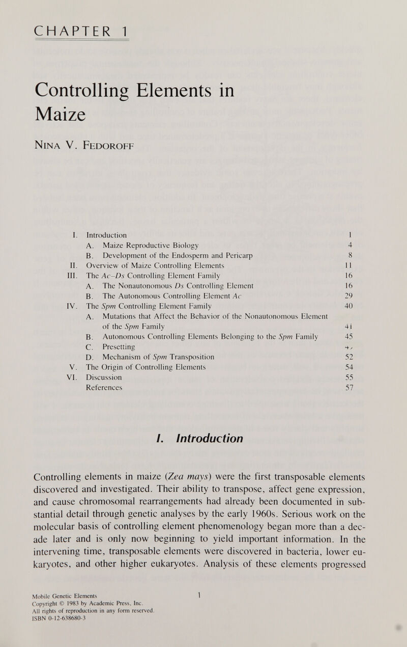CHAPTER 1 Controlling Elements in Maize Nina V. Fedoroff I. Introduction 1 A. Maize Reproductive Biology 4 B. Development of the Endosperm and Репсаф 8 II. Overview of Maize Controlling Elements 11 III. The Ac-Ds Controlling Element Family 16 A. The Nonautonomous Ds Controlling Element 16 B. The Autonomous Controlling Element Лс 29 IV. The Spm Controlling Element Family 40 A. Mutations that Affect the Behavior of the Nonautonomous Element of the Spm Family 41 B. Autonomous Controlling Elements Belonging to the Spm Family 45 C. Presetting D. Mechanism of Spm Transposition 52 V. The Origin of Controlling Elements 54 VI. Discussion 55 References 57 /. Introduction Controlling elements in maize {Zea mays) were the first transposable elements discovered and investigated. Their ability to transpose, affect gene expression, and cause chromosomal rearrangements had already been documented in sub¬ stantial detail through genetic analyses by the early 1960s. Serious work on the molecular basis of controlling element phenomenology began more than a dec¬ ade later and is only now beginning to yield important information. In the intervening time, transposable elements were discovered in bacteria, lower eu- karyotes, and other higher eukaryotes. Analysis of these elements progressed Mobile Genetic Elements 1 Copyright © 1983 by Academic Press, Inc. All rights of reproduction in any form reserved. ISBN 0-12-638680-3
