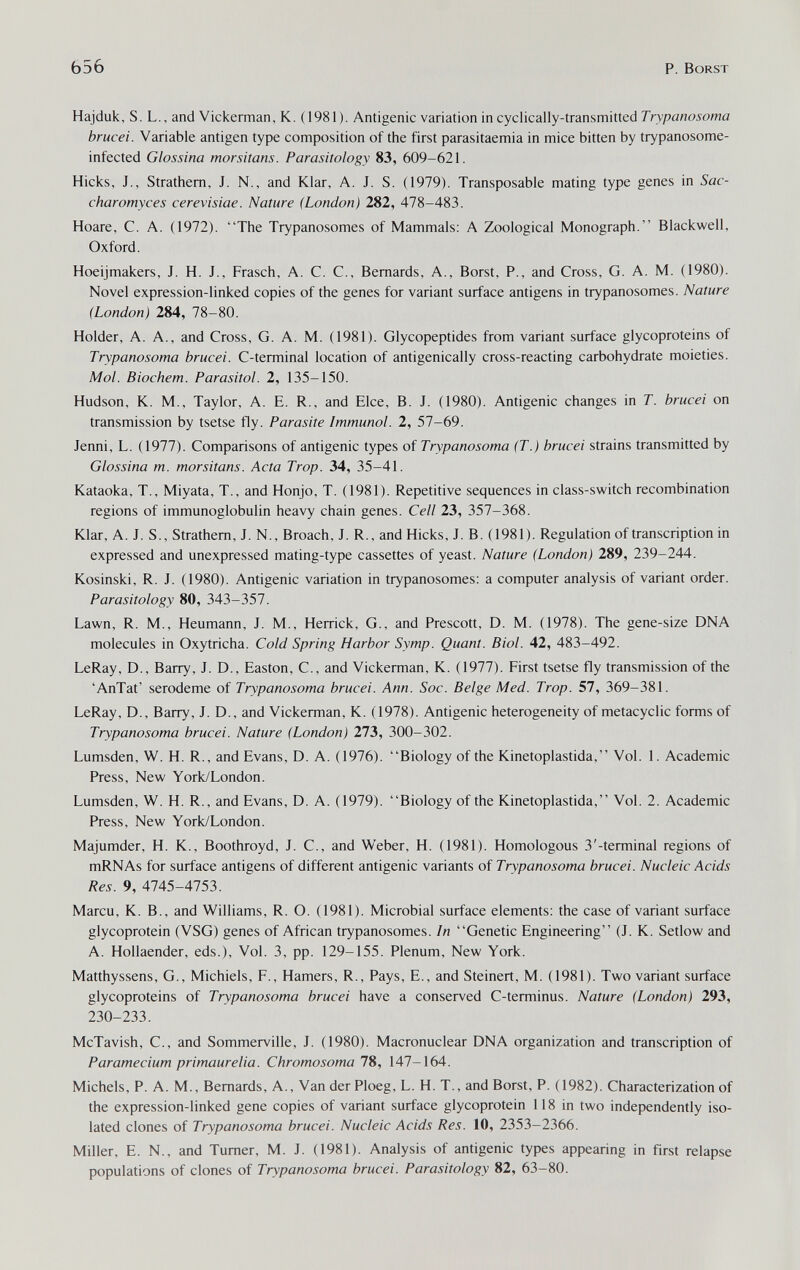 Ь56 P. Borst Hajduk, S. L., and Vickerman, К. (1981). Antigenic variation in cyclically-transmitted Trypanosoma brucei. Variable antigen type composition of the first parasitaemia in mice bitten by trypanosome- infected Glossina morsitans. Parasitology 83, 609-621. Hicks, J., Strathem, J. N., and Klar, A. J. S. (1979). Transposable mating type genes in Sac- charomyces cerevisiae. Nature (London) 282, 478-483. Hoare, C. A. (1972). The Trypanosomes of Mammals: A Zoological Monograph. Blackwell, Oxford. Hoeijmakers, J. H. J., Frasch, A. C. C., Bernards, A., Borst, P., and Cross, G. A. M. (1980). Novel expression-linked copies of the genes for variant surface antigens in trypanosomes. Nature (London) 284, 78-80. Holder, A. A., and Cross, G. A. M. (1981). Glycopeptides from variant surface glycoproteins of Trypanosoma brucei. C-terminal location of antigenically cross-reacting carbohydrate moieties. Mol. Biochem. Parasitol. 2, 135-150. Hudson, K. M., Taylor, A. E. R., and Elee, В. J. (1980). Antigenic changes in T. brucei on transmission by tsetse fly. Parasite Immunol. 2, 57-69. Jenni, L. (1977). Comparisons of antigenic types of Trypanosoma (T.) brucei strains transmitted by Glossina т. morsitans. Acta Trop. 34, 35-41. Kataoka, T., Miyata, T., and Honjo, T. (1981). Repetitive sequences in class-switch recombination regions of immunoglobulin heavy chain genes. Cell 23, 357-368. Klar, A. J. S., Strathem, J. N., Broach, J. R., and Hicks, J. B. (1981). Regulation of transcription in expressed and unexpressed mating-type cassettes of yeast. Nature (London) 289, 239-244. Kosinski, R. J. (1980). Antigenic variation in trypanosomes: a computer analysis of variant order. Parasitology 80, 343-357. Lawn, R. M., Heumann, J. M., Herrick, G., and Prescott, D. M. (1978). The gene-size DNA molecules in Oxytricha. Cold Spring Harbor Symp. Quant. Biol. 42, 483-492. LeRay, D., Barry, J. D., Easton, C., and Vickerman, K. (1977). First tsetse fly transmission of the 'AnTat' serodeme of Trypanosoma brucei. Ann. Soc. Beige Med. Trop. 57, 369-381. LeRay, D., Barry, J. D., and Vickerman, K. (1978). Antigenic heterogeneity of metacyclic forms of Trypanosoma brucei. Nature (London) 273, 300-302. Lumsden, W. H. R., and Evans, D. A. (1976). Biology of the Kinetoplastida, Vol. 1. Academic Press, New York/London. Lumsden, W. H. R., and Evans, D. A. (1979). Biology of the Kinetoplastida, Vol. 2. Academic Press, New York/London. Majumder, H. K., Boothroyd, J. C., and Weber, H. (1981). Homologous 3'-terminal regions of mRNAs for surface antigens of different antigenic variants of Trypanosoma brucei. Nucleic Acids Res. 9, 4745-4753. Marcu, K. В., and Williams, R. O. (1981). Microbial surface elements: the case of variant surface glycoprotein (VSG) genes of African trypanosomes. In Genetic Engineering (J. K. Setlow and A. Hollaender, eds.). Vol. 3, pp. 129-155. Plenum, New York. Matthyssens, G., Michiels, F., Hamers, R., Pays, E., and Steinert, M. (1981). Two variant surface glycoproteins of Trypanosoma brucei have a conserved C-terminus. Nature (London) 293, 230-233. McTavish, C., and Sommerville, J. (1980). Macronuclear DNA organization and transcription of Paramecium primaurelia. Chromosoma 78, 147-164. Michels, P. A. M., Bernards, A., Van der Ploeg, L. H. T., and Borst, P. (1982). Characterization of the expression-linked gene copies of variant surface glycoprotein 118 in two independently iso¬ lated clones of Trypanosoma brucei. Nucleic Acids Res. 10, 2353-2366. Miller, E. N., and Turner, M. J. (1981). Analysis of antigenic types appearing in first relapse populations of clones of Trypanosoma brucei. Parasitology 82, 63-80.