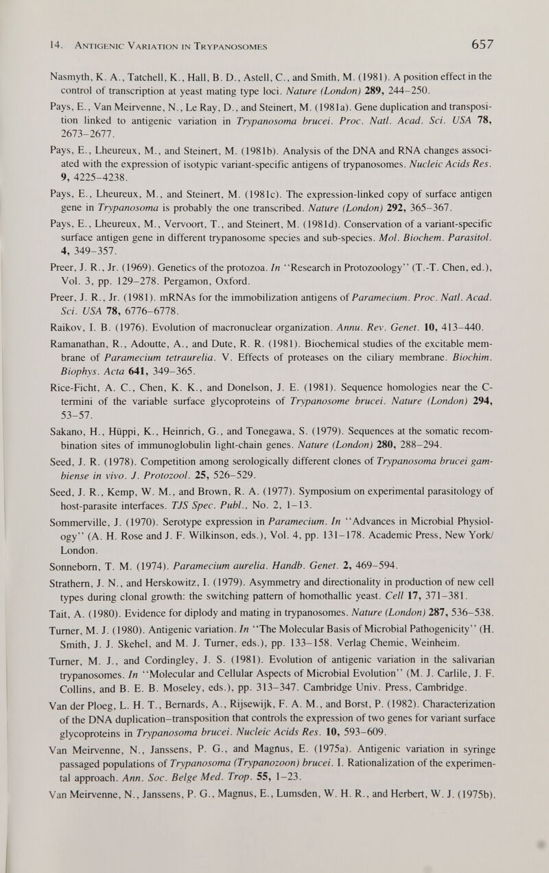 14. Antigenic Variation in Trypanosomes 657 Nasmyth, K. A., Tatchell, K., Hall, B.D., Astell, C., and Smith, M. (1981). A position effect in the control of transcription at yeast mating type loci. Nature {London) 289, 244-250. Pays, E., Van Meirvenne, N., Le Ray, D., and Steinert, M. (1981a). Gene duplication and transposi¬ tion linked to antigenic variation in Trypanosoma brucei. Proc. Natl. Acad. Sci. USA 78, 2673-2677. Pays, E., Lheureux, M., and Steinert, M. (1981b). Analysis of the DNA and RNA changes associ¬ ated with the expression of isotypic variant-specific antigens of trypanosomes. Nucleic Acids Res. 9, 4225-4238. Pays, E., Lheureux, M., and Steinert, M. (1981c). The expression-linked copy of surface antigen gene in Trypanosoma is probably the one transcribed. Nature (London) 292, 365-367. Pays, E., Lheureux, M., Vervoort, T., and Steinert, M. (1981d). Conservation of a variant-specific surface antigen gene in different trypanosome species and sub-species. Mol. Biochem. Parasitai. 4, 349-357. Preer, J. R., Jr. (1969). Genetics of the protozoa. In Research in Protozoology (T.-T. Chen, ed.), Vol. 3, pp. 129-278. Pergamon, Oxford. Preer, J. R., Jr. (1981). mRNAs for the immobilization antigens of Paramecium. Proc. Natl. Acad. Sci. USA 78, 6776-6778. Raikov, L B. (1976). Evolution of macronuclear organization. Annu. Rev. Genet. 10, 413-440. Ramanathan, R., Adoutte, A., and Düte, R. R. (1981). Biochemical studies of the excitable mem¬ brane of Paramecium tetraurelia. V. Effects of proteases on the ciliary membrane. Biochim. Biophys. Acta 641, 349-365. Rice-Eicht, A. C., Chen, K. K., and Donelson, J. E. (1981). Sequence homologies near the C- termini of the variable surface glycoproteins of Trypanosome brucei. Nature (London) 294, 53-57. Sakano, H., Hüppi, К., Heinrich, G., and Tonegawa, S. (1979). Sequences at the somatic recom¬ bination sites of immunoglobulin light-chain genes. Nature (London) 280, 288-294. Seed, J. R. (1978). Competition among serologically different clones of Trypanosoma brucei gam- biense in vivo. J. Protozool. 25, 526-529. Seed, J. R., Kemp, W. M., and Brown, R. A. (1977). Symposium on experimental parasitology of host-parasite interfaces. TJS Spec. Pubi., No. 2, 1-13. Sommerville, J. (1970). Serotype expression in Paramecium. In Advances in Microbial Physiol¬ ogy (A. H. Rose and J. E. Wilkinson, eds.). Vol. 4, pp. 131-178. Academic Press, New York/ London. Sonnebom, T. M. (1974). Paramecium aurelia. Handb. Genet. 2, 469-594. Strathem, J. N., and Herskowitz, I. (1979). Asymmetry and directionality in production of new cell types during clonal growth: the switching pattern of homothallic yeast. Cell 17, 371-381. Tait, A. (1980). Evidence for diplody and mating in trypanosomes. Nature (London) 287, 536-538. Turner, M. J. (1980). Antigenic variation. In The Molecular Basis of Microbial Pathogenicity (H. Smith, J. J. Skehel, and M. J. Turner, eds.), pp. 133-158. Verlag Chemie, Weinheim. Turner, M. J., and Cordingley, J. S. (1981). Evolution of antigenic variation in the salivarian trypanosomes. In Molecular and Cellular Aspects of Microbial Evolution (M. J. Carlile, J. F. Collins, and B. E. B. Moseley, eds.), pp. 313-347. Cambridge Univ. Press, Cambridge. Van der Ploeg, L. H. T., Bernards, A., Rijsewijk, E. A. M., and Borst, P. (1982). Characterization of the DNA duplication-transposition that controls the expression of two genes for variant surface glycoproteins in Trypanosoma brucei. Nucleic Acids Res. 10, 593-609. Van Meirvenne, N., Janssens, P. G., and Magnus, E. (1975a). Antigenic variation in syringe passaged populations of Trypanosoma (Trypanozoon) brucei. L Rationalization of the experimen¬ tal approach. Ann. Soc. Beige Med. Trop. 55, 1-23. Van Meirvenne, N., Janssens, P. G., Magnus, E., Lumsden, W. H. R., and Herbert, W. J. (1975b).