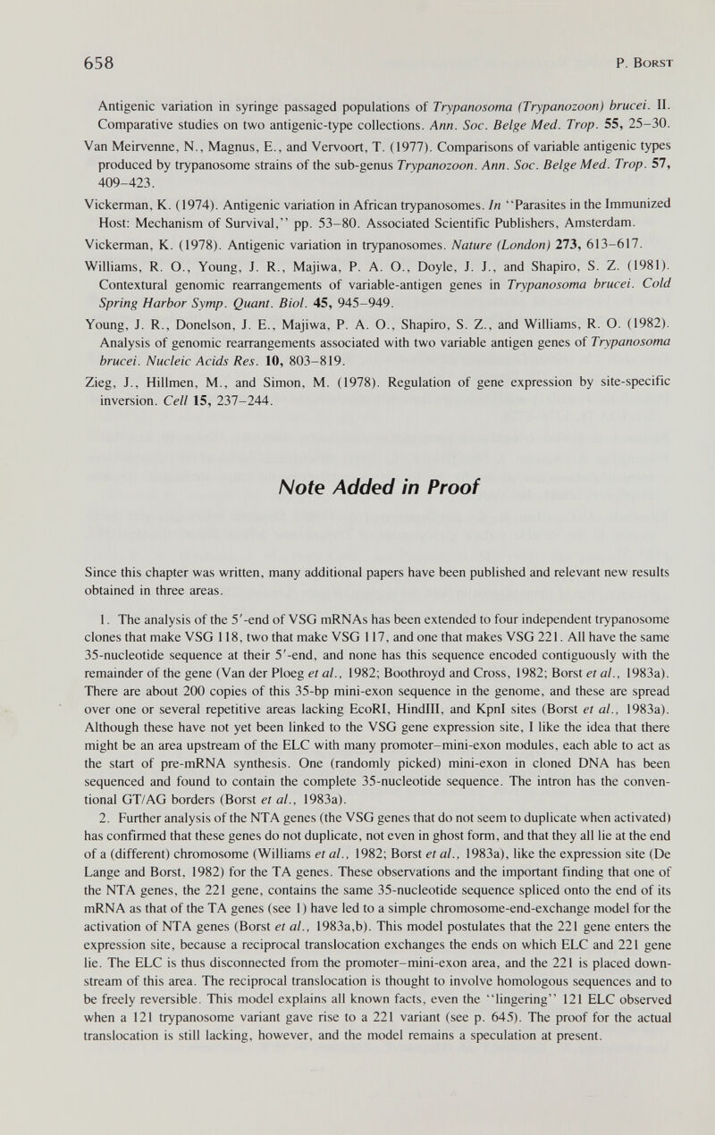 658 P. Borst Antigenic variation in syringe passaged populations of Trypanosoma (Trypanozoon) brucei. II. Comparative studies on two antigenic-type collections. Ann. Soc. Beige Med. Trop. 55, 25-30. Van Meirvenne, N., Magnus, E., and Vervoort, T. (1977). Comparisons of variable antigenic types produced by trypanosome strains of the sub-genus Trypanozoon. Ann. Soc. Beige Med. Trop. 57, 409-423. Vickerman, K. (1974). Antigenic variation in African trypanosomes. In Parasites in the Immunized Host: Mechanism of Survival, pp. 53-80. Associated Scientific Publishers, Amsterdam. Vickerman, K. (1978). Antigenic variation in trypanosomes. Nature (London) 273, 613-617. Williams, R. O., Young, J. R., Majiwa, P. A. O., Doyle, J. J., and Shapiro, S. Z. (1981). Contextural genomic rearrangements of variable-antigen genes in Trypanosoma brucei. Cold Spring Harbor Symp. Quant. Biol. 45, 945-949. Young, J. R., Donelson, J. E., Majiwa, P. A. O., Shapiro, S. Z., and Williams, R. O. (1982). Analysis of genomic rearrangements associated with two variable antigen genes of Trypanosoma brucei. Nucleic Acids Res. 10, 803-819. Zieg, J., Hillmen, M., and Simon, M. (1978). Regulation of gene expression by site-specific inversion. Cell 15, 237-244. Note Added in Proof Since this chapter was written, many additional papers have been published and relevant new results obtained in three areas. 1. The analysis of the 5'-end of VSG mRNAs has been extended to four independent trypanosome clones that make VSG 118, two that make VSG 117, and one that makes VSG 221. All have the same 35-nucleotide sequence at their 5'-end, and none has this sequence encoded contiguously with the remainder of the gene (Van der Ploeg et al., 1982; Boothroyd and Cross, 1982; Borst et al., 1983a). There are about 200 copies of this 35-bp mini-exon sequence in the genome, and these are spread over one or several repetitive areas lacking EcoRI, Hindlll, and Kpnl sites (Borst et al.. 1983a). Although these have not yet been linked to the VSG gene expression site, I like the idea that there might be an area upstream of the ELC with many promoter-mini-exon modules, each able to act as the start of pre-mRNA synthesis. One (randomly picked) mini-exon in cloned DNA has been sequenced and found to contain the complete 35-nucleotide sequence. The intron has the conven¬ tional GT/AG borders (Borst et al., 1983a). 2. Further analysis of the NTA genes (the VSG genes that do not seem to duplicate when activated) has confirmed that these genes do not duplicate, not even in ghost form, and that they all lie at the end of a (different) chromosome (Williams et al., 1982; Borst et al., 1983a), like the expression site (De Lange and Borst, 1982) for the TA genes. These observations and the important finding that one of the NTA genes, the 221 gene, contains the same 35-nucleotide sequence spliced onto the end of its mRNA as that of the TA genes (see 1 ) have led to a simple chromosome-end-exchange model for the activation of NTA genes (Borst et al., 1983a,b). This model postulates that the 221 gene enters the expression site, because a reciprocal translocation exchanges the ends on which ELC and 221 gene lie. The ELC is thus disconnected from the promoter-mini-exon area, and the 221 is placed down¬ stream of this area. The reciprocal translocation is thought to involve homologous sequences and to be freely reversible. This model explains all known facts, even the lingering 121 ELC observed when a 121 trypanosome variant gave rise to a 221 variant (see p. 645). The proof for the actual translocation is still lacking, however, and the model remains a speculation at present.
