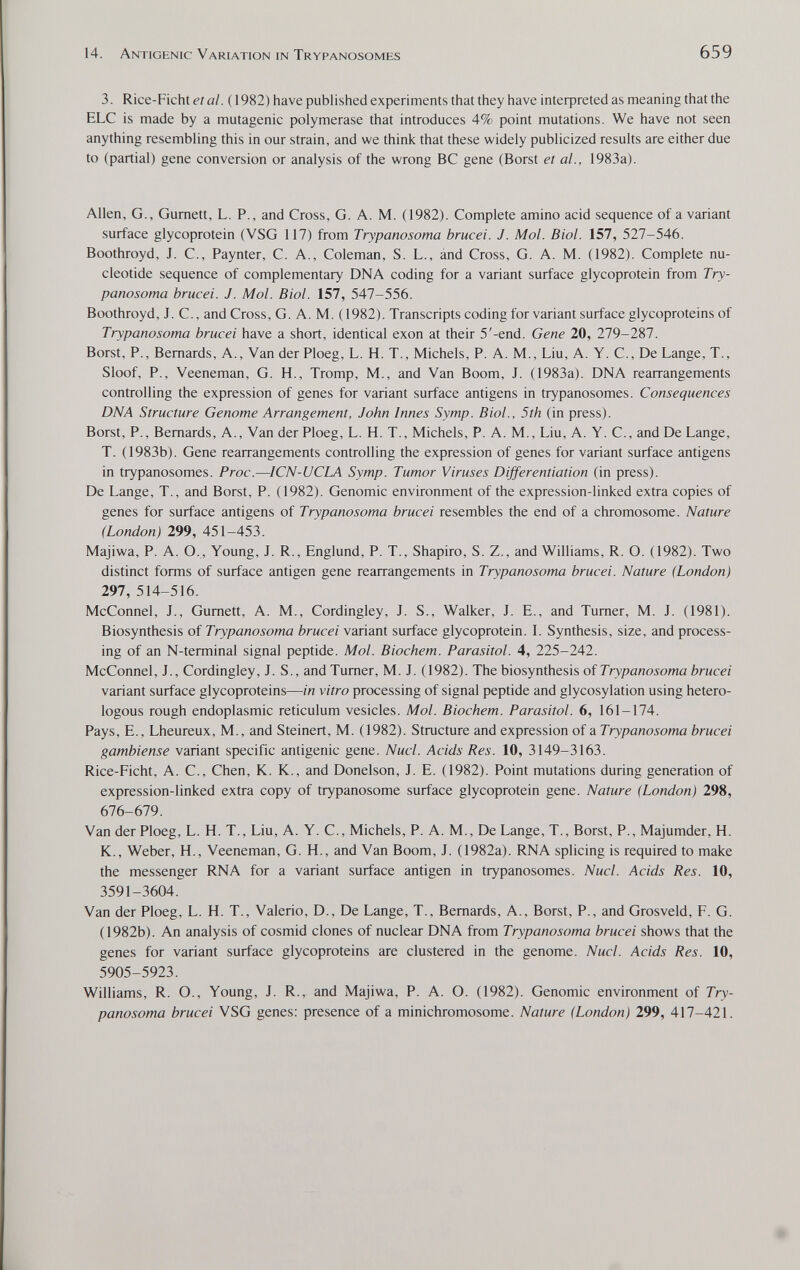 14. Antigenic Variation in Trypanosomes 659 3. Rice-Ficht c? a/. ( 1982) have published experiments that they have inteфreted as meaning that the ELC is made by a mutagenic polymerase that introduces 4% point mutations. We have not seen anything resembling this in our strain, and we think that these widely publicized results are either due to (partial) gene conversion or analysis of the wrong ВС gene (Borst et al., 1983a). Allen, G., Gumett, L. P., and Cross, G. A. M. (1982). Complete amino acid sequence of a variant surface glycoprotein (VSG 117) from Trypanosoma brucei. J. Mol. Biol. 157, 527-546. Boothroyd, J. C., Paynter, C. A., Coleman, S. L., ánd Cross, G. A. M. (1982). Complete nu¬ cleotide sequence of complementary DNA coding for a variant surface glycoprotein from Try¬ panosoma brucei. J. Mol. Biol. 157, 547-556. Boothroyd, J. C., and Cross, G. A. M. (1982). Transcripts coding for variant surface glycoproteins of Trypanosoma brucei have a short, identical exon at their 5'-end. Gene 20, 119-2%!. Borst, P., Bernards, A., Van derPloeg, L. H. T., Michels, P. A. M., Liu, A. Y. C., De Lange, T., Sloof, P., Veeneman, G. H., Tromp, M., and Van Boom, J. (1983a). DNA rearrangements controlling the expression of genes for variant surface antigens in trypanosomes. Consequences DNA Structure Genome Arrangement, John Innes Symp. Biol., 5th (in press). Borst, P., Bernards, A., Van der Ploeg, L. H. T., Michels, P. A. M., Liu, A. Y. C., and De Lange, T. (1983b). Gene rearrangements controlling the expression of genes for variant surface antigens in trypanosomes. Proc.—ICN-UCLA Symp. Tumor Viruses Dijferentiation (in press). De Lange, T., and Borst, P. (1982). Genomic environment of the expression-linked extra copies of genes for surface antigens of Trypanosoma brucei resembles the end of a chromosome. Nature (London) 299, 451-453. Majiwa, P. A. O., Young, J. R., England, P. T., Shapiro, S. Z., and Williams, R. O. (1982). Two distinct forms of surface antigen gene rearrangements in Trypanosoma brucei. Nature (London) 297, 514-516. McConnel, J., Gumett, A. M., Cordingley, J. S., Walker, J. E., and Turner, M. J. (1981). Biosynthesis of Trypanosoma brucei variant surface glycoprotein. L Synthesis, size, and process¬ ing of an N-terminal signal peptide. Mol. Biochem. Parasitai. 4, 225-242. McConnel, J., Cordingley, J. S., and Turner, M. J. (1982). The biosynthesis oiTrypanosoma brucei variant surface glycoproteins—in vitro processing of signal peptide and glycosylation using hetero¬ logous rough endoplasmic reticulum vesicles. Mol. Biochem. Parasitai. 6, 161-174. Pays, E., Lheureux, M., and Steinen, M. (1982). Structure and expression of a Trypanosoma brucei gambiense variant specific antigenic gene. Nucl. Acids Res. 10, 3149-3163. Rice-Ficht, A. C., Chen, K. K., and Donelson, J. E. (1982). Point mutations during generation of expression-linked extra copy of trypanosome surface glycoprotein gene. Nature (London) 298, 676-679. Van der Ploeg, L. H. T., Liu, A. Y. C., Michels, P. A. M., De Lange, T., Borst, P., Majumder, H. К., Weber, H., Veeneman, G. H., and Van Boom, J. (1982a). RNA splicing is required to make the messenger RNA for a variant surface antigen in trypanosomes. Nucl. Acids Res. 10, 3591-3604. Van der Ploeg, L. H. T., Valerio, D., De Lange, T., Bernards, A., Borst, P., and Grosveld, F. G. (1982b). An analysis of cosmid clones of nuclear DNA from Trypanosoma brucei shows that the genes for variant surface glycoproteins are clustered in the genome. Nucl. Acids Res. 10, 5905-5923. Williams, R. O., Young, J. R., and Majiwa, P. A. O. (1982). Genomic environment of Try¬ panosoma brucei VSG genes: presence of a minichromosome. Nature (London) 299, 417-421.