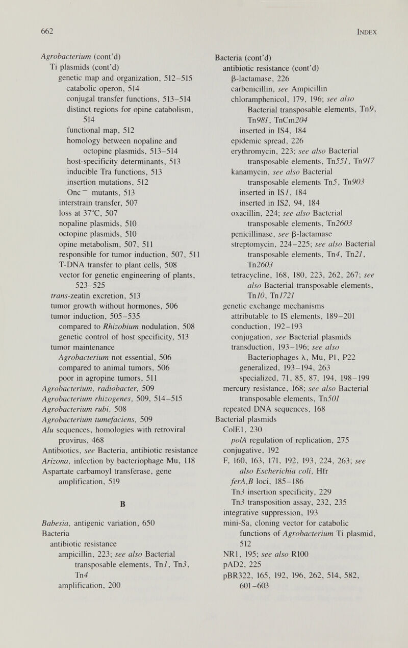 662 Index Agrobacterium (cont'd) Ti Plasmids (cont'd) genetic map and organization, 512-515 catabolic operon, 514 conjugal transfer functions, 513-514 distinct regions for opine catabolism, 514 functional map, 512 homology between nopaline and octopine Plasmids, 513-514 host-specificity determinants, 513 inducible Tra functions, 513 insertion mutations, 512 One mutants, 513 interstrain transfer, 507 loss at 37°C, 507 nopaline Plasmids, 510 octopine Plasmids, 510 opine metabolism, 507, 511 responsible for tumor induction, 507, 511 T-DNA transfer to plant cells, 508 vector for genetic engineering of plants, 523-525 trans-ztaün excretion, 513 tumor growth without hormones, 506 tumor induction, 505-535 compared to Rhizobium nodulation, 508 genetic control of host specificity, 513 tumor maintenance Agrobacterium not essential, 506 compared to animal tumors, 506 poor in agropine tumors, 511 Agrobacterium, radiobacter, 509 Agrobacterium rhizogenes, 509, 514—515 Agrobacterium rubi, 508 Agrobacterium tumefaciens, 509 Alu sequences, homologies with retroviral provirus, 468 Antibiotics, see Bacteria, antibiotic resistance Arizona, infection by bacteriophage Mu, 118 Aspartate carbamoyl transferase, gene amplification, 519 В Babesia, antigenic variation, 650 Bacteria antibiotic resistance ampicillin, 223; see also Bacterial transposable elements, Tn/, TnJ, Tn4 amplification, 200 Bacteria (cont'd) antibiotic resistance (cont'd) ß-lactamase, 226 carbenicillin, see Ampicillin chloramphenicol, 179, 196; see also Bacterial transposable elements, Tn9, Tn98], TnCm204 inserted in IS4, 184 epidemic spread, 226 erythromycin, 223; see also Bacterial transposable elements, Tn557, Tn977 kanamycin, see also Bacterial transposable elements Tn5, Tn 905 inserted in IS/, 184 inserted in IS2, 94, 184 oxacillin, 224; see also Bacterial transposable elements, Tn2603 penicillinase, see ß-lactamase streptomycin, 224-225; see also Bacterial transposable elements, Tn4, Тп2/, Тп2603 tetracycline, 168, 180, 223, 262, 267; see also Bacterial transposable elements, Tn70, Tn/727 genetic exchange mechanisms attributable to IS elements, 189-201 conduction, 192-193 conjugation, see Bacterial plasmids transduction, 193-196; see also Bacteriophages X, Mu, PI, P22 generalized, 193-194, 263 specialized, 71, 85, 87, 194, 198-199 mercury resistance, 168; see also Bacterial transposable elements, Тп50/ repeated DNA sequences, 168 Bacterial plasmids ColEl, 230 polA regulation of replication, 275 conjugative, 192 F, 160, 163, 171, 192, 193, 224, 263; see also Escherichia coli, Hfr ferA,B loci, 185-186 Tni insertion specificity, 229 Tni transposition assay, 232, 235 integrative suppression, 193 mini-Sa, cloning vector for catabolic functions of Agrobacterium Ti plasmid, 512 NRl, 195; see also RlOO pAD2, 225 pBR322, 165, 192, 196, 262, 514, 582, 601 -603