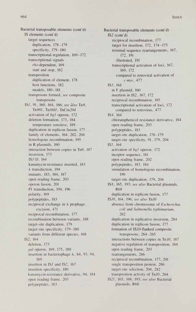664 Index Bacterial transposable elements (cont'd) IS elements (cont'd) target sequences duplication, 178-179 specificity, 179-180 transcriptional regulation, 169-172 transcriptional signals r/îo-dependent, 169 start and stop, 162 transposition duplication of element, 178 host functions, 182 models, 180-181 transposons formed, see composite transposons IS/, 91, 160, 164, 166; see also Tn9, Тп98/, Tn76S/, JnCm204 activation of bgl operon, 172 deletion formation, 173, 184 temperature sensitive, 189 duplication in replicón fusion, 177 family of elements, 164, 202, 204 homologous recombination, 195 in R Plasmids, 160 interaction between copies in Tn9, 187 inversion, 173 1S/-D, 164 kanamycin-resistance inserted, 183 X transduction, 194 mutants, 183, 184, 187 open reading frame, 203 operon fusion, 201 PI transduction, 194, 196 polarity, 169 polypeptides, 183 reciprocal exchange in X. prophage excision, 471 reciprocal recombination, 177 recombination between variants, 188 target-site duplication, 179 target-site specificity, 179-180 variants from different species, 168 IS2, 164 deletion, 173 gal operon, 169, 175, 180 insertion in bacteriophage \, 84, 93, 94, 169 insertion in IS7 and IS2, 167 insertion specificity, 180 kanamycin-resistance derivative, 94. 184 open reading frame, 203 polypeptides, 183 Bacterial transposable elements (cont'd) IS2 (cont'd) reciprocal recombination, 177 target for insertion, 172, 174-175 terminal sequence rearrangements, 167, 172, 191 illustrated, 191 transcriptional activation of loci, 167, 169, 172 compared to retroviral activation of c-myc, 477 ISi, 164 in F plasmid, 160 insertion in IS2, 167, 172 reciprocal recombination, 185 transcriptional activation of loci, 172 compared to retrovirus, 477 154, 164 chloramphenicol resistance derivative, 184 open reading frame, 203 polypeptides, 183 target-site duplication, 178-179 target-site specificity, 91, 179, 204 155, 164 activation of bgl operon, 172 inceptor sequence, 181 open reading frame, 202 polypeptides, 183, 184 stimulation of homologous recombination, 190 target-site duplication, 179, 204 ISS, 165, 193; see also Bacterial plasmids, R68 duplication in replicón fusion, 177 IS/0, 164, 196; see also Tn/0 absence from chromosome of Escherichia coli and Salmonella typhimurium, 262 duplication in replicative inversion, 284 duplication in replicón fusion, 177 formation of IS/O-flanked composite transposons, 264-265 interactions between copies in Tn/0, 187 negative regulation of transposition, 184 open reading frame, 203 rearrangements, 266 reciprocal recombination, 177, 201 single transposition protein, 286 target-site selection, 204, 282 transposition activity of Tn/0, 264 1S2/, 165, 168, 193; see also Bacterial plasmids, R68