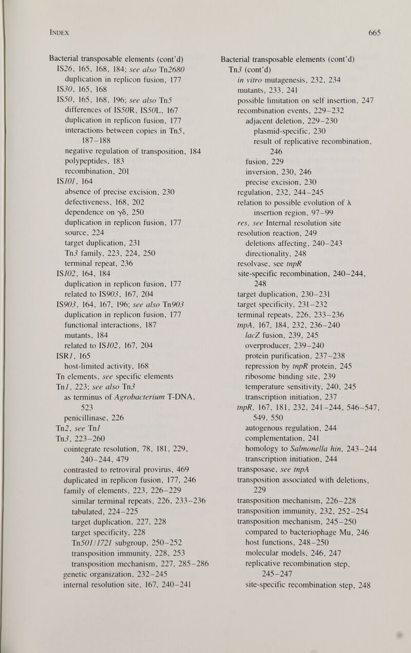 Index 665 Bacterial transposable elements (cont'd) 1S26, 165, 168, 184; see also Tn2680 duplication in replicón fusion, 177 ISiO, 165, 168 IS50, 165, 168, 196; see also Tn5 differences of IS50R, IS50L, 167 duplication in replicón fusion, 177 interactions between copies in Tn5, 187-188 negative regulation of transposition, 184 polypeptides, 183 recombination, 201 IS/0/, 164 absence of precise excision, 230 defectiveness, 168, 202 dependence on 78, 250 duplication in replicón fusion, 177 source, 224 target duplication, 231 Tni family, 223, 224, 250 terminal repeat, 236 IS/02, 164, 184 duplication in replicón fusion, 177 related to 1S90Í, 167, 204 IS90Í, 164, 167, 196; see also ТпЯОЗ duplication in replicón fusion, 177 functional interactions, 187 mutants, 184 related to IS/02, 167, 204 ISR/, 165 host-limited activity, 168 Tn elements, see specific elements Tn/, 223; see also TnJ as terminus of Agrobacterium T-DNA, 523 penicillinase, 226 Tn2, see Tn/ Tni, 223-260 cointegrate resolution, 78, 181, 229, 240-244, 479 contrasted to retroviral provirus, 469 duplicated in replicón fusion, 177, 246 family of elements, 223, 226-229 similar terminal repeats, 226, 233-236 tabulated, 224-225 target duplication, 227, 228 target specificity, 228 TnSOI 11721 subgroup, 250-252 transposition immunity, 228, 253 transposition mechanism, 227, 285-286 genetic organization, 232-245 internal resolution site, 167, 240-241 Bacterial transposable elements (cont'd) TnJ (cont'd) in vitro mutagenesis, 232, 234 mutants, 233, 241 possible limitation on self insertion, 247 recombination events, 229-232 adjacent deletion, 229-230 plasmid-specific, 230 result of replicative recombination, 246 fusion, 229 inversion, 230, 246 precise excision, 230 regulation, 232, 244-245 relation to possible evolution of X insertion region, 97-99 res, see Internal resolution site resolution reaction, 249 deletions affecting, 240-243 directionality, 248 resol vase, see tnpR site-specific recombination, 240-244, 248 target duplication, 230-231 target specificity, 231-232 terminal repeats, 226, 233-236 tnpA, 167, 184, 232, 236-240 lacZ fusion, 239, 245 oveфroducer, 239-240 protein purification, 237-238 repression by tnpR protein, 245 ribosome binding site, 239 temperature sensitivity, 240, 245 transcription initiation. Til tnpR, 167, 181, 232, 241-244, 546-547, 549, 550 autogenous regulation, 244 complementation, 241 homology to Salmonella hin, 243-244 transcription initiation, 244 transposase, see tnpA transposition associated with deletions, 229 transposition mechanism, 226-228 transposition immunity, 232, 252-254 transposition mechanism, 245-250 compared to bacteriophage Mu, 246 host functions, 248-250 molecular models, 246, 247 replicative recombination step, 245-247 site-specific recombination step, 248