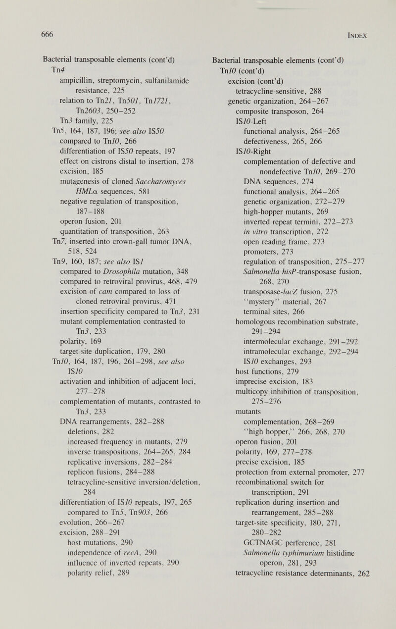 666 Index Bacterial transposable elements (cont'd) Тп4 ampicillin, streptomycin, sulfanilamide resistance, 225 relation to Tn27, Tn507, Tn 7 72/, Tn2603, 250-252 TnJ family, 225 Tn5, 164, 187, 196; also IS50 compared to JnlO, 266 differentiation of IS50 repeats, 197 effect on cistrons distal to insertion, 278 excision, 185 mutagenesis of cloned Saccharomyces H M La sequences, 581 negative regulation of transposition, 187-188 Operon fusion, 201 quantitation of transposition, 263 Tn7, inserted into crown-gall tumor DNA, 518, 524 Tn9, 160, 187; see also ISl compared to Drosophila mutation, 348 compared to retroviral pro virus, 468, 479 excision of cam compared to loss of cloned retroviral provirus, 471 insertion specificity compared to Tn3, 231 mutant complementation contrasted to Tni, 233 polarity, 169 target-site duplication, 179, 280 Tn70, 164, 187, 196, 261-298, see also ISIO activation and inhibition of adjacent loci, 277-278 complementation of mutants, contrasted to Tni, 233 DNA rearrangements, 282-288 deletions, 282 increased frequency in mutants, 279 inverse transpositions, 264-265, 284 replicative inversions, 282-284 replicón fusions, 284-288 tetracycline-sensitive inversion/deletion, 284 differentiation of IS70 repeats, 197, 265 compared to Tn5, Tn 90i, 266 evolution, 266-267 excision, 288-291 host mutations, 290 independence of ree A, 290 influence of inverted repeats, 290 polarity relief, 289 Bacterial transposable elements (cont'd) Tn/O (cont'd) excision (cont'd) tetracycline-sensitive, 288 genetic organization, 264-267 composite transposon, 264 IS70-Left functional analysis, 264-265 defectiveness, 265, 266 IS70-Right complementation of defective and nondefective InlO, 269-270 DNA sequences, 274 functional analysis, 264-265 genetic organization, 272-279 high-hopper mutants, 269 inverted repeat termini, 272-273 in vitro transcription, 272 open reading frame, 273 promoters, 273 regulation of transposition, 215-211 Salmonella /z/iP-transposase fusion, 268, 270 transposase-/acZ fusion, 275 mystery material, 267 terminal sites, 266 homologous recombination substrate, 291-294 intermolecular exchange, 291-292 intramolecular exchange, 292-294 ISIO exchanges, 293 host functions, 279 imprecise excision, 183 multicopy inhibition of transposition, 275-276 mutants complementation, 268-269 high hopper, 266, 268, 270 Operon fusion, 201 polarity, 169, 277-278 precise excision, 185 protection from external promoter, 277 recombinational switch for transcription, 291 replication during insertion and rearrangement, 285-288 target-site specificity, 180, 271, 280-282 GCTNAGC perference, 281 Salmonella typhimurium histidine Operon, 281, 293 tetracycline resistance determinants, 262