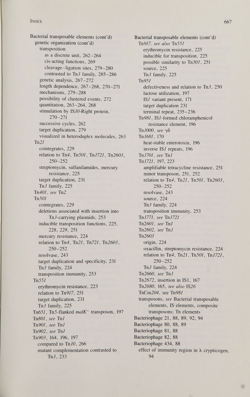Index 667 Bacterial transposable elements (cont'd) genetic organization (cont'd) transposition as a discrete unit, 262-264 cis-acting functions, 269 cleavage-ligation sites, 279-280 contrasted to Tni family, 285-286 genetic analysis, 267-272 length dependence, 267-268, 270-271 mechanisms, 279-288 possibility of clustered events, 272 quantitation, 263-264, 268 stimulation by IS/0-Right protein, 270-271 successive cycles, 262 target duplication, 279 visualized in heteroduplex molecules, 263 Тп2/ cointegrates, 229 relation to Tn4, TnJO/, Tnl721, Jn2603, 250-252 streptomycin, sulfanilamides, mercury resistance, 225 target duplication, 231 Tni family, 225 Tn401, see Tn2 Tn507 cointegrates, 229 deletions associated with insertion into Tni-carrying Plasmids, 253 inducible transposition functions, 225, 228, 229, 251 mercury resistance, 224 relation to Tn4, Тп2/, Тп721, Тп2603, 250-252 resol vase, 243 target duplication and specificity, 231 Tn3 family, 224 transposition immunity, 253 Tn557 erythromycin resistance, 223 relation to Tn9/7, 251 target duplication, 231 TnJ family, 225 Tn651, Tn5-flanked malK^ transposon, 197 TnSOl, see Tn7 Tn 907, see Tn7 Tn902, see Tn7 Tn903, 164, 196, 197 compared to Tn/0, 266 mutant complementation contrasted to TnJ, 233 Bacterial transposable elements (cont'd) Tn977, see also Tn557 erythromycin resistance, 225 inducible for transposition, 225 possible similarity to Tn507, 251 source, 225 Tni family, 225 Tn957 defectiveness and relation to Tni, 250 lactose utilization, 197 IS7 variant present, 171 target duplication 231 terminal repeat, 235-236 Tn9S7, IS7-formed chloramphenicol resistance element, 196 TnlOOO, see 78 Tn7687, 170 heat-stable enterotoxin, 196 inverse IS7 repeats, 196 ТпПО!, see Tn7 Tn7727, 197, 223 amplifiable tetracycline resistance, 251 minor transposon, 251, 252 relation to Tn4, Tn27, TnJO/, Tn2603, 250-252 resolvase, 243 source, 224 TnJ family, 224 transposition immunity, 253 Tn7777, see lnI721 Tn2607, see Tn7 Tn2602, see Tn7 Tn260i origin, 224 oxacillin, streptomycin resistance, 224 relation to 1п4, Tn27, Tn507, Tn7727, 250-252 Tni family, 224 Tn2660, see Tn7 Tn2672, insertion in ISl, 167 Tn2650, 165, see also IS26 TnCm204, see Tn9S7 transposons, see Bacterial transposable elements, IS elements, composite transposons; Tn elements Bacteriophage 21, 88, 89, 92, 94 Bacteriophage 80, 88, 89 Bacteriophage 81, 88 Bacteriophage 82, 88 Bacteriophage 434, 88 effect of immunity region in A. crypticogen, 94