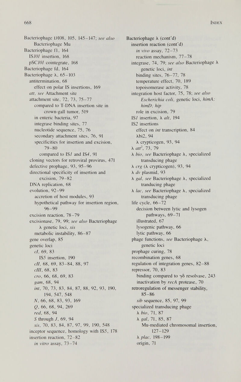 668 Index Bacteriophage U108, 105, 145-147; see also Bacteriophage Mu Bacteriophage fl, 164 IS/0/ insertion, 168 pSC/0/ cointegrate, 168 Bacteriophage fd, 164 Bacteriophage \, 65-103 antitermination, 68 effect on polar IS insertions, 169 an, see Attachment site attachment site, 72, 73, 75-77 compared to T-DNA insertion site in crown-gall tumor, 519 in enteric bacteria, 97 integrase binding sites, 77 nucleotide sequence, 75, 76 secondary attachment sites, 76, 91 specificities for insertion and excision, 79-80 compared to IS/ and IS4, 91 cloning vectors for retroviral provirus, 471 defective prophage, 93, 95-96 directional specificity of insertion and excision, 79-82 DNA replication, 68 evolution, 92-99 accretion of host modules, 93 hypothetical pathway for insertion region, 96-99 excision reaction, 78-79 excisionase, 79, 99; see also Bacteriophage X genetic loci, xis metabolic instability, 86-87 gene overlap, 85 genetic loci cl. 69, 83 IS5 insertion, 190 cll, 68, 69, 83-84, 88, 97 cIII, 68, 83 ero, 66, 68, 69, 83 gam, 68, 94 ini, 70, 73, 83, 84, 87, 88, 92, 93, 190, 194, 547, 548 N, 66, 68, 83, 93, 169 Q, 66, 68, 94, 269 red, 68, 94 S through J, 69, 94 xis, 70, 83, 84, 87, 97, 99, 190, 548 inceptor sequence, homology with IS5, 178 insertion reaction, 72-82 in vitro assay, 73-74 Bacteriophage X (cont'd) insertion reaction (cont'd) in vivo assay, 72-73 reaction mechanism, 77-78 integrase, 74, 79; see also Bacteriophage К genetic loci, int binding sites, 76-77, 78 temperature effect, 70, 189 topoisomerase activity, 78 integration host factor, 75, 78; see also Escherichia coli, genetic loci, himA: HimD; hip role in excision, 79 IS/ insertion, X alt, 194 IS2 insertions effect on int transcription, 84 Xbi2, 94 X crypticogen, 93, 94 X att^, 73, 79 X bio, see Bacteriophage X, specialized transducing phage X erg (X crypticogen), 93, 94 X dv plasmid, 93 X gal, see Bacteriophage X, specialized tranducing phage X lac, see Bacteriophage X, specialized transducing phage life cycle, 66-72 decision between lytic and lysogen pathways, 69-71 illustrated, 67 lysogenic pathway, 66 lytic pathway, 66 phage functions, see Bacteriophage X, genetic loci prophage curing, 78 recombination genes, 68 regulation of integration genes, 82-88 repressor, 70, 83 binding compared to 78 resol vase, 243 inactivation by ree A protease, 70 retroregulation of messenger stability, 85-86 sib sequence, 85, 97, 99 specialized transducing phage X bio, 71, 87 X gal, 71, 85, 87 Mu-mediated chromosomal insertion, 127-129 X plac, 198-199 origin, 71