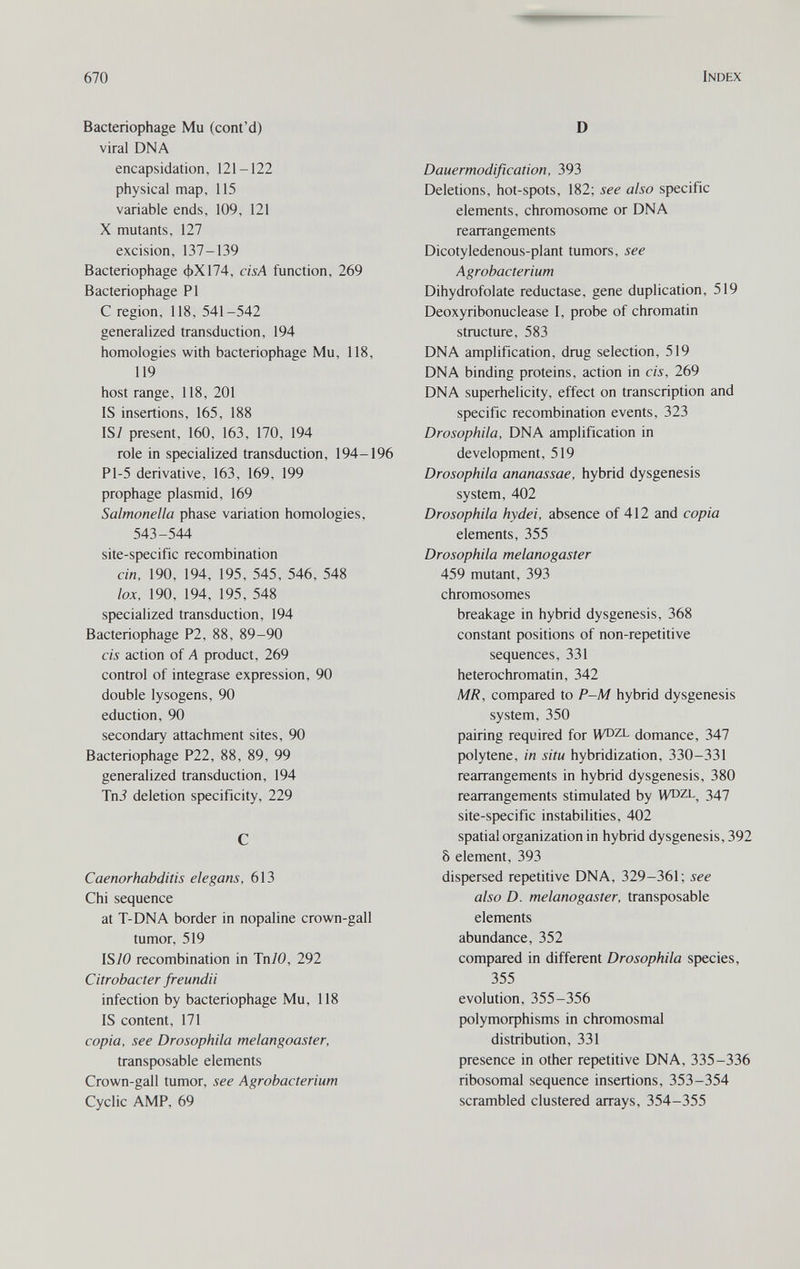 670 Index Bacteriophage Mu (cont'd) viral DNA encapsidation, 121-122 physical map, 115 variable ends, 109, 121 X mutants, 127 excision, 137-139 Bacteriophage фХ174, cisA function, 269 Bacteriophage PI С region, 118, 541-542 generalized transduction, 194 homologies with bacteriophage Mu, 118, 119 host range, 118, 201 IS insertions, 165, 188 is; present, 160, 163, 170, 194 role in specialized transduction, 194-196 Pl-5 derivative, 163, 169, 199 prophage plasmid, 169 Salmonella phase variation homologies, 543-544 site-specific recombination ein, 190, 194, 195, 545, 546, 548 lox, 190, 194, 195, 548 specialized transduction, 194 Bacteriophage P2, 88, 89-90 eis action of A product, 269 control of integrase expression, 90 double lysogens, 90 eduction, 90 secondary attachment sites, 90 Bacteriophage P22, 88, 89, 99 generalized transduction, 194 Tni deletion specificity, 229 С Caenorhabditis elegans, 613 Chi sequence at T-DNA border in nopaline crown-gall tumor, 519 IS70 recombination in Tn/0, 292 Citrobacter freundii infection by bacteriophage Mu, 118 IS content, 171 copia, see Drosophila melangoaster, transposable elements Crown-gall tumor, see Agrobacterium Cyclic AMP, 69 D Dauermodification, 393 Deletions, hot-spots, 182; see also specific elements, chromosome or DNA rearrangements Dicotyledenous-plant tumors, see Agrobacterium Dihydrofolate reductase, gene duplication, 519 Deoxyribonuclease 1, probe of chromatin structure, 583 DNA amplification, drug selection, 519 DNA binding proteins, action in eis, 269 DNA superhelicity, effect on transcription and specific recombination events, 323 Drosophila, DNA amplification in development, 519 Drosophila ananassae, hybrid dysgenesis system, 402 Drosophila hydei, absence of 412 and copia elements, 355 Drosophila melanogaster 459 mutant, 393 chromosomes breakage in hybrid dysgenesis, 368 constant positions of non-repetitive sequences, 331 heterochromatin, 342 MR, compared to P-M hybrid dysgenesis system, 350 pairing required for WDZL domance, 347 polytene, in situ hybridization, 330-331 rearrangements in hybrid dysgenesis, 380 rearrangements stimulated by 347 site-specific instabilities, 402 spatial organization in hybrid dysgenesis, 392 8 element, 393 dispersed repetitive DNA, 329-361; see also D. melanogaster, transposable elements abundance, 352 compared in different Drosophila species, 355 evolution, 355-356 polymoфhisms in chromosmal distribution, 331 presence in other repetitive DNA, 335-336 ribosomal sequence insertions, 353-354 scrambled clustered arrays, 354-355