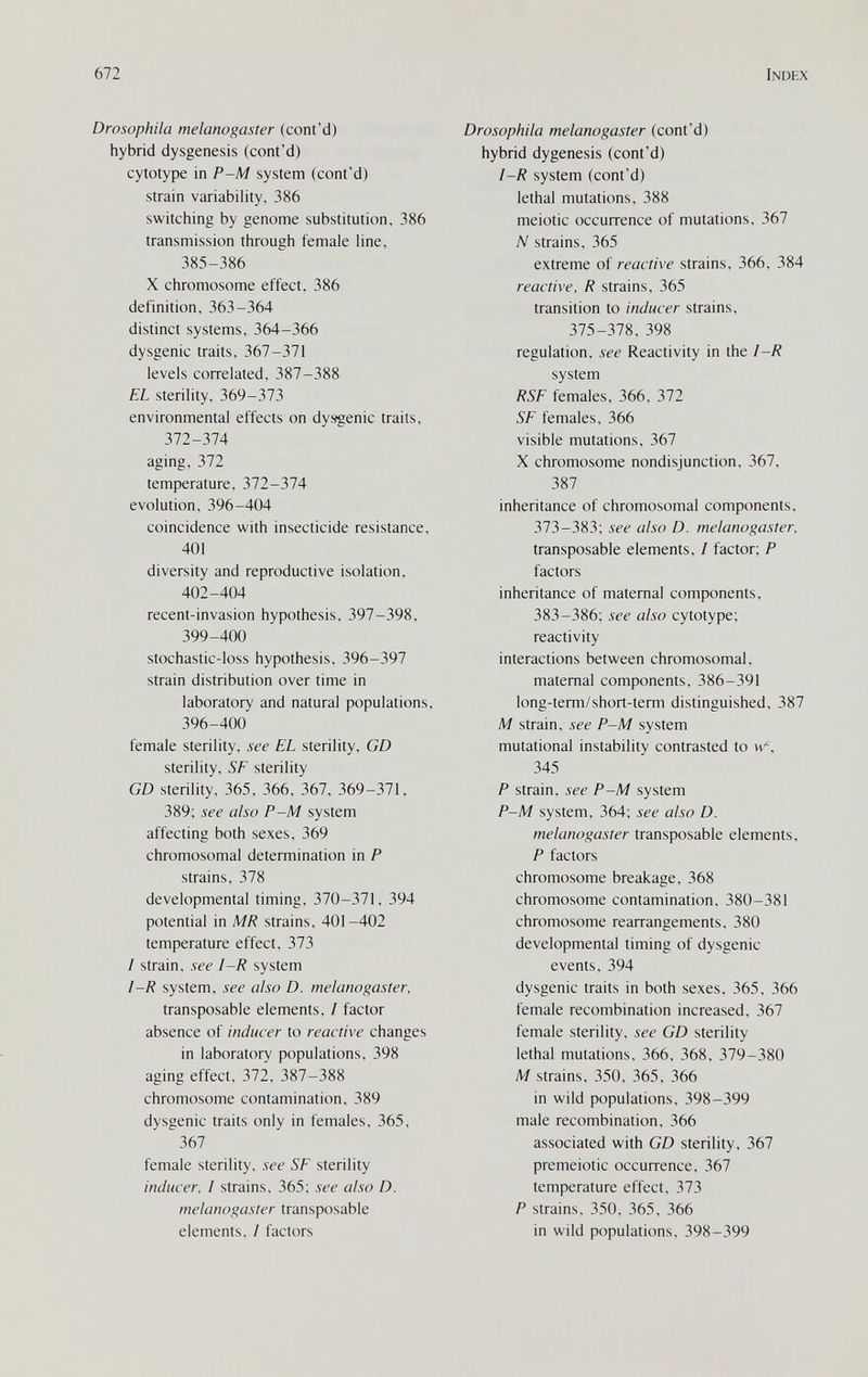 672 Index Drosophila melanogaster (cont'd) hybrid dysgenesis (cont'd) cytotype in P~M system (cont'd) strain variability, 386 switching by genome substitution, 386 transmission through female line, 385-386 X chromosome effect, 386 definition, 363-364 distinct systems, 364-366 dysgenic traits, 367-371 levels correlated, 387-388 EL sterility, 369-373 environmental effects on dysgenic traits, Ъ11-Ъ1А aging, Ъ11 temperature, 372-374 evolution, 396-404 coincidence with insecticide resistance, 401 diversity and reproductive isolation, 402-404 recent-invasion hypothesis, 397-398, 399-400 stochastic-loss hypothesis, 396-397 strain distribution over time in laboratory and natural populations, 396-400 female sterility, see EL sterility, GD sterility, SE sterility GD sterility, 365, 366, 367, 369-371, 389; see also P-M system affecting both sexes, 369 chromosomal determination in P strains, 378 developmental timing, 370-371, 394 potential in MR strains, 401-402 temperature effect, 373 I strain, see I-R system I-R system, see also D. melanogaster, transposable elements, I factor absence of inducer to reactive changes in laboratory populations, 398 aging effect, 372, 387-388 chromosome contamination, 389 dysgenic traits only in females, 365, 367 female sterility, see SE sterility inducer, I strains, 365; see also D. melanogaster transposable elements, / factors Drosophila melanogaster (cont'd) hybrid dygenesis (cont'd) I-R system (cont'd) lethal mutations, 388 meiotic occurrence of mutations, 367 N strains, 365 extreme of reactive strains, 366, 384 reactive, R strains, 365 transition to inducer strains, 375-378, 398 regulation, see Reactivity in the I-R system RSE females, 366, 372 SE females, 366 visible mutations, 367 X chromosome nondisjunction, 367, 387 inheritance of chromosomal components, 373-383; see also D. melanogaster, transposable elements, I factor; P factors inheritance of maternal components, 383-386; see also cytotype; reactivity interactions between chromosomal, maternal components, 386-391 long-term/short-term distinguished, 387 M strain, see P-M system mutational instability contrasted to w, 345 P strain, see P-M system P-M system, 364; see also D. melanogaster transposable elements, P factors chromosome breakage, 368 chromosome contamination, 380-381 chromosome rearrangements, 380 developmental timing of dysgenic events, 394 dysgenic traits in both sexes, 365, 366 female recombination increased, 367 female sterility, see GD sterility lethal mutations, 366, 368, 379-380 M strains, 350, 365, 366 in wild populations, 398-399 male recombination, 366 associated with GD sterility, 367 premeiotic occurrence, 367 temperature effect, 373 P strains, 350, 365, 366 in wild populations, 398-399