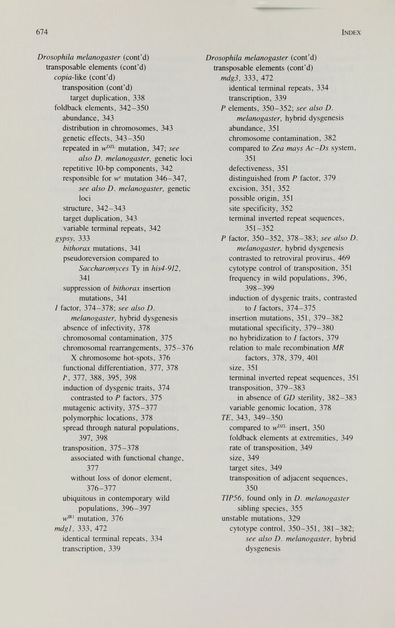 674 Index Drosophila melanogaster (cont'd) transposable elements (cont'd) сорш-like (cont'd) transposition (cont'd) target duplication, 338 foldback elements, 342-350 abundance, 343 distribution in chromosomes, 343 genetic effects, 343-350 repeated in mutation, 347; see also D. melanogaster, genetic loci repetitive 10-bp components, 342 responsible for w mutation 346-347, see also D. melanogaster, genetic loci structure, 342-343 target duplication, 343 variable terminal repeats, 342 gypsy, 333 bithorax mutations, 341 pseudoreversion compared to Saccharomyces Ту in his4-912, 341 suppression of bithorax insertion mutations, 341 / factor, 374-378; see also D. melanogaster, hybrid dysgenesis absence of infectivity, 378 chromosomal contamination, 375 chromosomal rearrangements, 375-376 X chromosome hot-spots, 376 functional differentiation, 377, 378 /% 377, 388, 395, 398 induction of dysgenic traits, 374 contrasted to P factors, 375 mutagenic activity, 315-317 ро1утофЬ1с locations, 378 spread through natural populations, 397, 398 transposition, 375-378 associated with functional change, 377 without loss of donor element, 376-377 ubiquitous in contemporary wild populations, 396-397 w®' mutation, 376 mdgl, 333, 472 identical terminal repeats, 334 transcription, 339 Drosophila melanogaster (cont'd) transposable elements (cont'd) mdgS, 333, 472 identical terminal repeats, 334 transcription, 339 P elements, 350-352; see also D. melanogaster, hybrid dysgenesis abundance, 351 chromosome contamination, 382 compared to Zea mays Ac-Ds system, 351 defectiveness, 351 distinguished from P factor, 379 excision, 351, 352 possible origin, 351 site specificity, 352 terminal inverted repeat sequences, 351-352 P factor, 350-352, 378-383; see also D. melanogaster, hybrid dysgenesis contrasted to retroviral pro virus, 469 cytotype control of transposition, 351 frequency in wild populations, 396, 398-399 induction of dysgenic traits, contrasted to I factors, 374-375 insertion mutations, 351, 379-382 mutational specificity, 379-380 no hybridization to I factors, 379 relation to male recombination MR factors, 378, 379, 401 size, 351 terminal inverted repeat sequences, 351 transposition, 379-383 in absence of GD sterility, 382-383 variable genomic location, 378 TE, 343, 349-350 compared to insert, 350 foldback elements at extremities, 349 rate of transposition, 349 size, 349 target sites, 349 transposition of adjacent sequences, 350 TIP56, found only in D. melanogaster sibling species, 355 unstable mutations, 329 cytotype control, 350-351, 381-382; see also D. melanogaster, hybrid dysgenesis