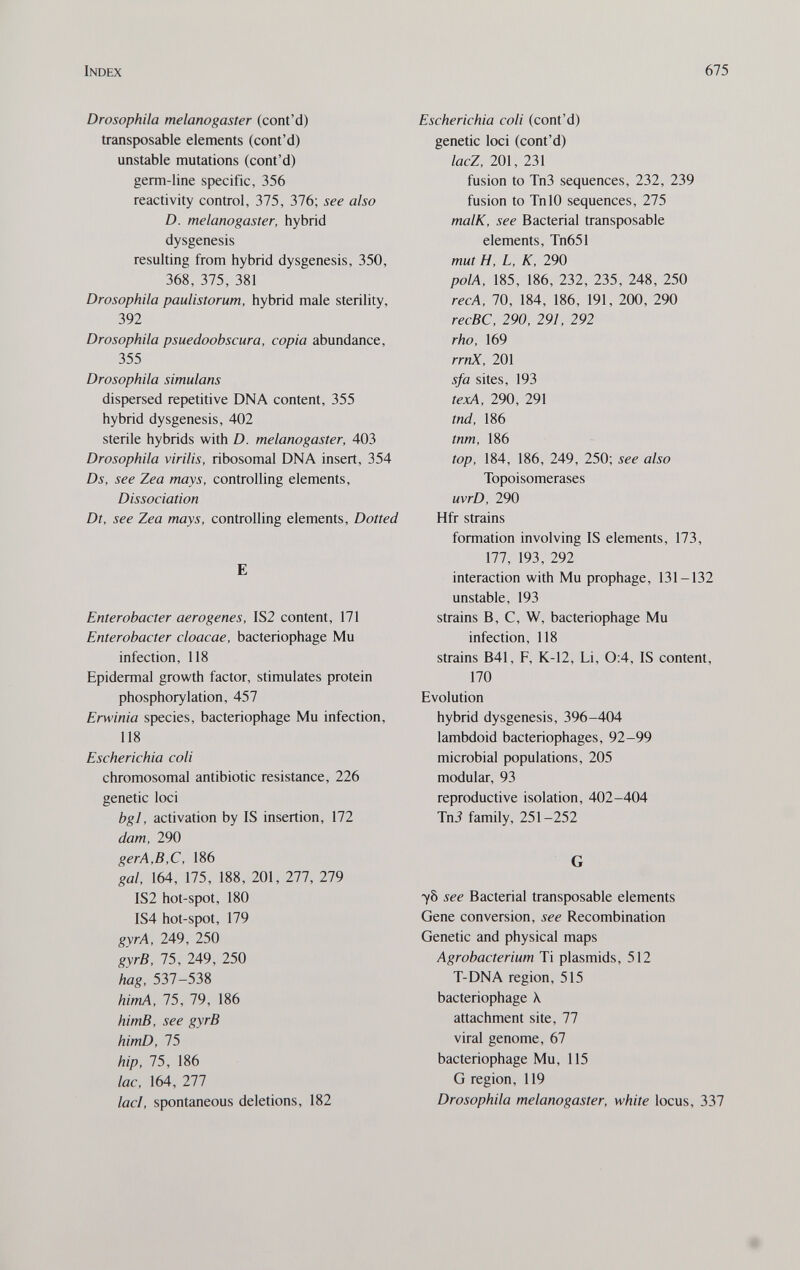 Index 675 Drosophila melanogaster (cont'd) transposable elements (cont'd) unstable mutations (cont'd) germ-line specific, 356 reactivity control, 375, 376; see also D. melanogaster, hybrid dysgenesis resulting from hybrid dysgenesis, 350, 368, 375, 381 Drosophila paulistorum, hybrid male sterility, 392 Drosophila psuedoobscura, copia abundance, 355 Drosophila simulans dispersed repetitive DNA content, 355 hybrid dysgenesis, 402 sterile hybrids with D. melanogaster, 403 Drosophila virilis, ribosomal DNA insert, 354 Ds, see Zea mays, controlling elements. Dissociation Dt, see Zea mays, controlling elements. Dotted E Enterobacter aerogenes, IS2 content, 171 Enterobacter cloacae, bacteriophage Mu infection, 118 Epidermal growth factor, stimulates protein phosphorylation, 457 Erwinia species, bacteriophage Mu infection, 118 Escherichia coli chromosomal antibiotic resistance, 226 genetic loci bgl, activation by IS insertion, 172 dam, 290 gerA,B,C, 186 gal, 164, 175, 188, 201, 277, 279 IS2 hot-spot, 180 IS4 hot-spot, 179 gyrA, 249, 250 gyrB, 75, 249, 250 hag, 537-538 himA, 75, 79, 186 himB, see gyrB himD, 75 hip, 75, 186 lac, 164, 277 lad, spontaneous deletions, 182 Escherichia coli (cont'd) genetic loci (cont'd) lacZ, 201, 231 fusion to Tn3 sequences, 232, 239 fusion to TnlO sequences, 275 malK, see Bacterial transposable elements, Tn651 mut H, L, К, 290 polA, 185, 186, 232, 235, 248, 250 recA, 70, 184, 186, 191, 200, 290 recBC, 290, 291, 292 rho, 169 rrnX, 201 sfa sites, 193 texA, 290, 291 tnd, 186 tnm, 186 top, 184, 186, 249, 250; see also Topoisomerases uvrD, 290 Hfr strains formation involving IS elements, 173, 177, 193, 292 interaction with Mu prophage, 131-132 unstable, 193 strains B, C, W, bacteriophage Mu infection, 118 strains B41, F, K-12, Li, 0:4, IS content, 170 Evolution hybrid dysgenesis, 396-404 lambdoid bacteriophages, 92-99 microbial populations, 205 modular, 93 reproductive isolation, 402-404 Tn3 family, 251-252 G yô see Bacterial transposable elements Gene conversion, see Recombination Genetic and physical maps Agrobacterium Ti plasmids, 512 T-DNA region, 515 bacteriophage \ attachment site, 77 viral genome, 67 bacteriophage Mu, 115 G region, 119 Drosophila melanogaster, white locus, 337