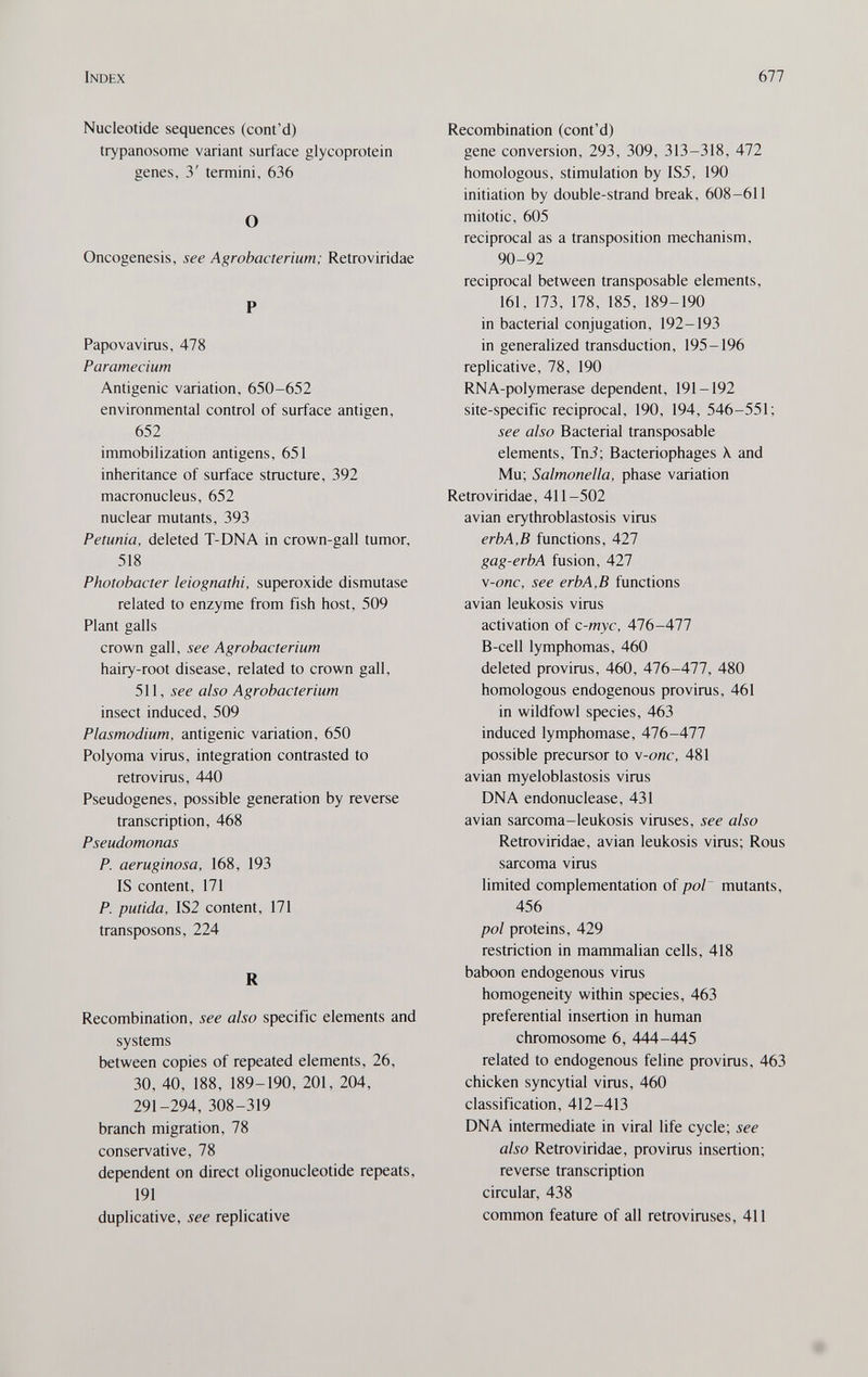 Index Ы1 Nucleotide sequences (cont'd) trypanosome variant surface glycoprotein genes, 3' termini, 636 О Oncogenesis, see Agrobacterium; Retroviridae P Papovavirus, 478 Paramecium Antigenic variation, 650-652 environmental control of surface antigen, 652 immobilization antigens, 651 inheritance of surface structure, 392 macronucleus, 652 nuclear mutants, 393 Petunia, deleted T-DNA in crown-gall tumor, 518 Photobacter leiognathi, superoxide dismutase related to enzyme from fish host, 509 Plant galls crown gall, see Agrobacterium hairy-root disease, related to crown gall, 511, see also Agrobacterium insect induced, 509 Plasmodium, antigenic variation, 650 Polyoma virus, integration contrasted to retrovirus, 440 Pseudogenes, possible generation by reverse transcription, 468 Pseudomonas P. aeruginosa, 168, 193 IS content, 171 P. putida, IS2 content, 171 transposons, 224 R Recombination, see also specific elements and systems between copies of repeated elements, 26, 30, 40, 188, 189-190, 201, 204, 291-294, 308-319 branch migration, 78 conservative, 78 dependent on direct oligonucleotide repeats, 191 duplicative, see replicative Recombination (cont'd) gene conversion, 293, 309, 313-318, 472 homologous, stimulation by IS5, 190 initiation by double-strand break, 608-611 mitotic, 605 reciprocal as a transposition mechanism, 90-92 reciprocal between transposable elements, 161, 173, 178, 185, 189-190 in bacterial conjugation, 192-193 in generalized transduction, 195-196 replicative, 78, 190 RNA-polymerase dependent, 191-192 site-specific reciprocal, 190, 194, 546-551; see also Bacterial transposable elements, TnJ; Bacteriophages \ and Mu; Salmonella, phase variation Retroviridae, 411-502 avian erythroblastosis virus erbA,B functions, 427 gag-erbA fusion, 427 v-onc, see erb A, В functions avian leukosis virus activation of c-myc, 476-477 B-cell lymphomas, 460 deleted provirus, 460, 476-477, 480 homologous endogenous provirus, 461 in wildfowl species, 463 induced lymphomase, 476-477 possible precursor to v-onc, 481 avian myeloblastosis virus DNA endonuclease, 431 avian sarcoma-leukosis viruses, see also Retroviridae, avian leukosis virus; Rous sarcoma virus limited complementation of pol' mutants, 456 pol proteins, 429 restriction in mammalian cells, 418 baboon endogenous virus homogeneity within species, 463 preferential insertion in human chromosome 6, 444-445 related to endogenous feline provirus, 463 chicken syncytial virus, 460 classification, 412-413 DNA intermediate in viral life cycle; see also Retroviridae, provirus insertion; reverse transcription circular, 438 common feature of all retroviruses, 411