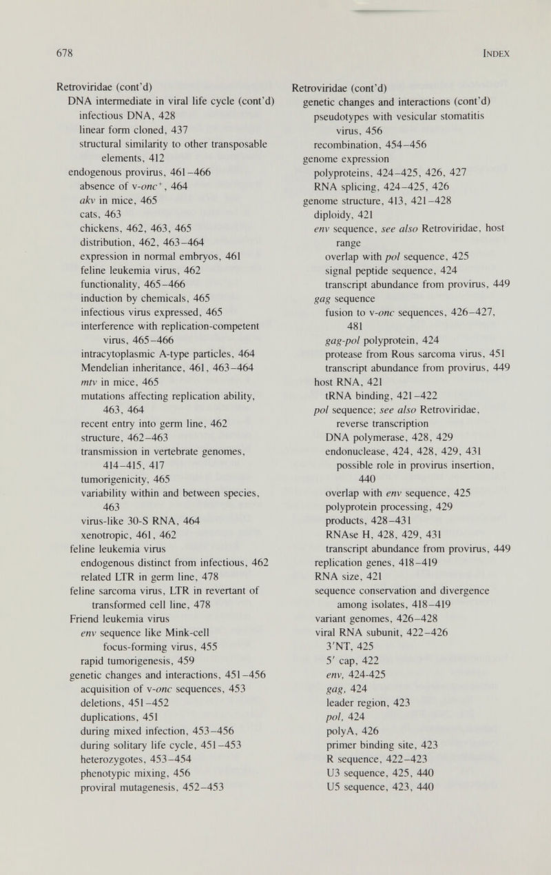678 Index Retroviridae (cont'd) DNA intermediate in viral life cycle (cont'd) infectious DNA, 428 linear form cloned, 437 structural similarity to other transposable elements, 412 endogenous provirus, 461-466 absence of \-onc*, 464 akv in mice, 465 cats, 463 chickens, 462, 463, 465 distribution, 462, 463-464 expression in normal embryos, 461 feline leukemia virus, 462 functionality, 465-466 induction by chemicals, 465 infectious virus expressed, 465 interference with replication-competent virus, 465-466 intracytoplasmic A-type particles, 464 Mendelian inheritance, 461, 463-464 mtv in mice, 465 mutations affecting replication ability, 463, 464 recent entry into germ line, 462 structure, 462-463 transmission in vertebrate genomes, 414-415, 417 tumorigenicity, 465 variability within and between species, 463 virus-like 30-S RNA, 464 xenotropic, 461, 462 feline leukemia virus endogenous distinct from infectious, 462 related LTR in germ line, 478 feline sarcoma virus, LTR in revertant of transformed cell line, 478 Friend leukemia virus env sequence like Mink-cell focus-forming virus, 455 rapid tumorigenesis, 459 genetic changes and interactions, 451-456 acquisition of \-onc sequences, 453 deletions, 451-452 duplications, 451 during mixed infection, 453-456 during solitary life cycle, 451-453 heterozygotes, 453-454 phenotypic mixing, 456 proviral mutagenesis, 452-453 Retroviridae (cont'd) genetic changes and interactions (cont'd) pseudotypes with vesicular stomatitis virus, 456 recombination, 454-456 genome expression polyproteins, 424-425, 426, 427 RNA splicing, 424-425, 426 genome structure, 413, 421-428 diploidy, 421 env sequence, see also Retroviridae, host range overlap with pol sequence, 425 signal peptide sequence, 424 transcript abundance from provirus, 449 gag sequence fusion to \-onc sequences, 426-427, 481 gag-pol polyprotein, 424 protease from Rous sarcoma virus, 451 transcript abundance from provirus, 449 host RNA, 421 tRNA binding, 421-422 pol sequence; see also Retroviridae, reverse transcription DNA polymerase, 428, 429 endonuclease, 424, 428, 429, 431 possible role in provirus insertion, 440 overlap with env sequence, 425 polyprotein processing, 429 products, 428-431 RNAse H, 428, 429, 431 transcript abundance from provirus, 449 replication genes, 418-419 RNA size, 421 sequence conservation and divergence among isolates, 418-419 variant genomes, 426-428 viral RNA subunit, 422-426 3'NT, 425 5' cap, 422 env, 424-425 gag, 424 leader region, 423 pol, 424 poly A, 426 primer binding site, 423 R sequence, 422-423 из sequence, 425, 440 U5 sequence, 423, 440