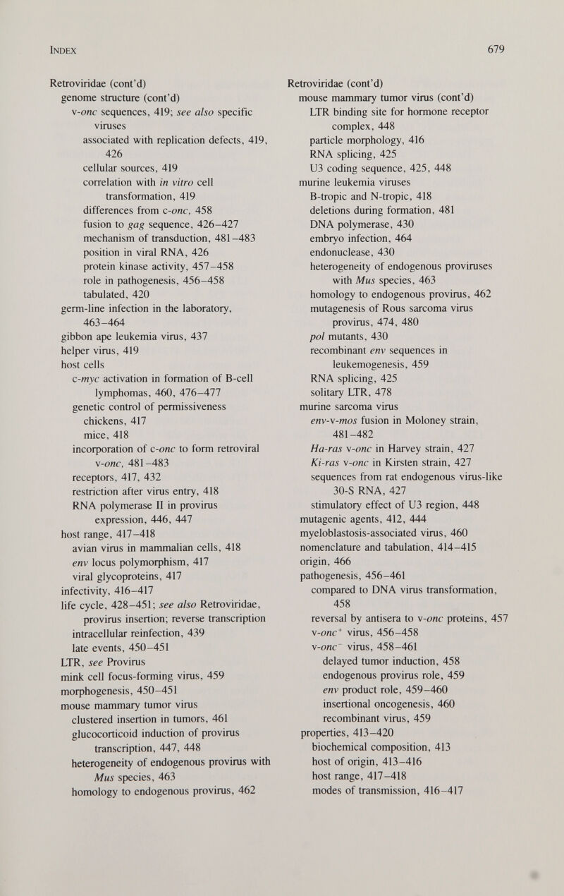 Index 679 Retroviridae (cont'd) genome structure (cont'd) v-onc sequences, 419; see also specific viruses associated with replication defects, 419, 426 cellular sources, 419 correlation with in vitro cell transformation, 419 differences from c-onc, 458 fusion to gag sequence, 426-427 mechanism of transduction, 481-483 position in viral RNA, 426 protein kinase activity, 457-458 role in pathogenesis, 456-458 tabulated, 420 germ-line infection in the laboratory, 463-464 gibbon ape leukemia virus, 437 helper virus, 419 host cells c-myc activation in formation of B-cell lymphomas, 460, 476-477 genetic control of permissiveness chickens, 417 mice, 418 incoфoration of c-onc to form retroviral v-onc, 481-483 receptors, 417, 432 restriction after virus entry, 418 RNA polymerase II in provirus expression, 446, 447 host range, 417-418 avian virus in mammalian cells, 418 env locus ро1утофЬ18т, 417 viral glycoproteins, 417 infectivity, 416-417 life cycle, 428-451; see also Retroviridae, provirus insertion; reverse transcription intracellular reinfection, 439 late events, 450-451 LTR , see Provirus mink cell focus-forming virus, 459 moфhogenesis, 450-451 mouse mammary tumor virus clustered insertion in tumors, 461 glucocorticoid induction of provirus transcription, 447, 448 heterogeneity of endogenous provirus with Mus species, 463 homology to endogenous provirus, 462 Retroviridae (cont'd) mouse mammary tumor virus (cont'd) LTR binding site for hormone receptor complex, 448 particle moфhology, 416 RNA splicing, 425 из coding sequence, 425, 448 murine leukemia viruses В-tropic and N-tropic, 418 deletions during formation, 481 DNA polymerase, 430 embryo infection, 464 endonuclease, 430 heterogeneity of endogenous proviruses with Mus species, 463 homology to endogenous provirus, 462 mutagenesis of Rous sarcoma virus provirus, 474, 480 pol mutants, 430 recombinant env sequences in leukemogenesis, 459 RNA splicing, 425 solitary LTR, 478 murine sarcoma virus env-v-mos fusion in Moloney strain, 481-482 Ha-ras \-onc in Harvey strain, 427 Ki-ras v-onc in Kirsten strain, 427 sequences from rat endogenous virus-like 30-S RNA, 427 stimulatory effect of U3 region, 448 mutagenic agents, 412, 444 myeloblastosis-associated virus, 460 nomenclature and tabulation, 414-415 origin, 466 pathogenesis, 456-461 compared to DNA virus transformation, 458 reversal by antisera to \-onc proteins, 457 \-onc^ virus, 456-458 \-onc~ virus, 458-461 delayed tumor induction, 458 endogenous provirus role, 459 env product role, 459-460 insertional oncogenesis, 460 recombinant virus, 459 properties, 413-420 biochemical composition, 413 host of origin, 413-416 host range, 417-418 modes of transmission, 416-417