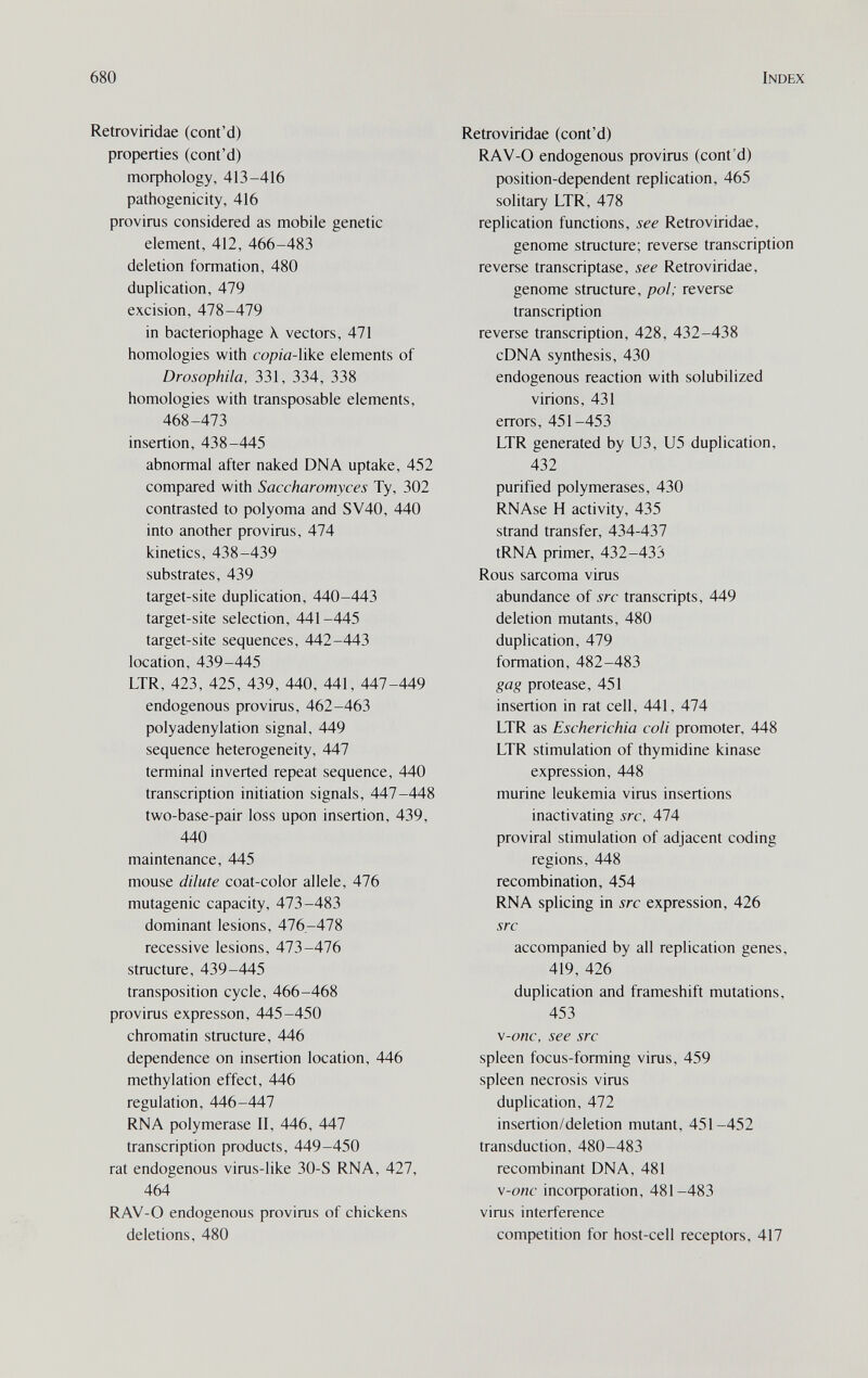 680 Index Retroviridae (cont'd) properties (cont'd) тофЬо1о§у, 413-416 pathogenicity, 416 provirus considered as mobile genetic element, 412, 466-483 deletion formation, 480 duplication, 479 excision, 478-479 in bacteriophage X vectors, 471 homologies with copia-Wke. elements of Drosophila, 331, 334, 338 homologies with transposable elements, 468-473 insertion, 438-445 abnormal after naked DNA uptake, 452 compared with Saccharomyces Ту, 302 contrasted to polyoma and SV40, 440 into another provirus, 474 kinetics, 438-439 substrates, 439 target-site duplication, 440-443 target-site selection, 441-445 target-site sequences, 442-443 location, 439-445 LTR, 423, 425, 439, 440, 441, 447-449 endogenous provirus, 462-463 polyadenylation signal, 449 sequence heterogeneity, 447 terminal inverted repeat sequence, 440 transcription initiation signals, 447-448 two-base-pair loss upon insertion, 439, 440 maintenance, 445 mouse dilute coat-color allele, 476 mutagenic capacity, 473-483 dominant lesions, 476-478 recessive lesions, 473-476 structure, 439-445 transposition cycle, 466-468 provirus expresson, 445-450 chromatin structure, 446 dependence on insertion location, 446 methylation effect, 446 regulation, 446-447 RNA polymerase II, 446, 447 transcription products, 449-450 rat endogenous virus-like 30-S RNA, 427, 464 RAV-O endogenous provirus of chickens deletions, 480 Retroviridae (cont'd) RAV-O endogenous provirus (cont'd) position-dependent replication, 465 solitary LTR, 478 replication functions, see Retroviridae, genome structure; reverse transcription reverse transcriptase, see Retroviridae, genome structure, pol; reverse transcription reverse transcription, 428, 432-438 cDNA synthesis, 430 endogenous reaction with solubilized virions, 431 errors, 451-453 LTR generated by U3, U5 duplication, 432 purified polymerases, 430 RNAse H activity, 435 strand transfer, 434-437 tRNA primer, 432-433 Rous sarcoma virus abundance of src transcripts, 449 deletion mutants, 480 duplication, 479 formation, 482-483 gag protease, 451 insertion in rat cell, 441, 474 LTR as Escherichia coli promoter, 448 LTR stimulation of thymidine kinase expression, 448 murine leukemia virus insertions inactivating src, 474 proviral stimulation of adjacent coding regions, 448 recombination, 454 RNA splicing in src expression, 426 src accompanied by all replication genes, 419, 426 duplication and frameshift mutations, 453 v-onc, see src spleen focus-forming virus, 459 spleen necrosis virus duplication, 472 insertion/deletion mutant, 451-452 transduction, 480-483 recombinant DNA, 481 \-onc incoфoration, 481-483 virus interference competition for host-cell receptors, 417