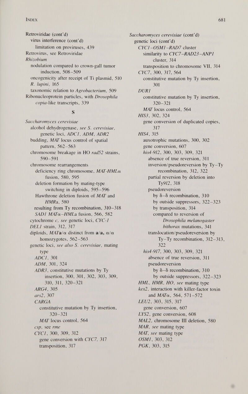 Index 681 Retroviridae (cont'd) viras interference (cont'd) limitation on provirases, 439 Retroviras, see Retroviridae Rhizobium nodulation compared to crown-gall tumor induction, 508-509 oncogenicity after receipt of Ti plasmid, 510 R. lupini, 165 taxonomic relation to Agrobacterium, 509 Ribonucleoprotein particles, with Drosophila copia-Vike transcripts, 339 S Saccharomyces cerevisiae alcohol dehydrogenase, see S. cerevisiae, genetic loci, ADC I, ADM, ADR2 budding, MAT locus control of spatial pattern, 562-563 chromosome breakage in HO rad52 strains, 590-591 chromosome rearrangements deficiency ring chromosome, MAT-HMLa fusion, 580, 595 deletion formation by mating-type switching in diploids, 595-596 Hawthrone deletion fusion of MAT and HMR&. 580 resulting from Ту recombination, 310-318 SADl MATa-HMLa fusion, 566, 582 cytochrome c, see genetic loci, CYC-1 DELI strain, 312, 317 diploids, MATala distinct from a/a, a/a homozygotes, 562-563 genetic loci, see also S. cerevisiae, mating type ADCI, 301 ADM, 301, 324 ADR3, constitutive mutations by Ту insertion, 300, 301, 302, 303, 309, 310, 311, 320-321 ARG4, 305 ars2, 307 CARGA constitutive mutation by Ту insertion, 320-321 MAT locus control, 564 csp, see rme CYC I, 300, 309, 312 gene conversion with CYC7, 317 transposition, 317 Saccharomyces cerevisiae (cont'd) genetic loci (cont'd) CYC1-0SM1-RAD7 cluster similarity to CYC7-RAD23-ANP1 cluster, 314 transposition to chromosome VII, 314 СУС7, 300, 317, 564 constitutive mutation by Ту insertion, 301 DURI constitutive mutation by Ту insertion, 320-321 MAT locus control, 564 HIS3, 302, 324 gene conversion of duplicated copies, 317 HIS4, 315 auxotrophic mutations, 300, 302 gene conversion, 607 his4-912, 300, 303, 309, 321 absence of trae reversion, 311 inversion/pseudoreversion by Ту-Ту recombination, 312, 322 partial reversion by deletion into Ту 9/2, 318 pseudoreversion by 8-8 recombination, 310 by outside suppressors, 322-323 by transposition, 314 compared to reversion of Drosophila melanogaster bithorax mutations, 341 translocation/pseudoreversion by Ty-Ty recombination, 312-313, 322 his4-9]7, 300, 303, 309, 321 absence of trae reversion, 311 pseudoreversion by 8-8 recombination, 310 by outside suppressors, 322-323 HML, HMR, HO, see mating type kex2, interaction with killer-factor toxin andMATa, 564, 571-572 LEU2, 303, 315, 317 gene conversion, 607 LYS2, gene conversion, 608 MAL2, chromosome III deletion, 580 MAR, see mating type MAT, see mating type OSMI, 303, 312 РОК, 303, 315