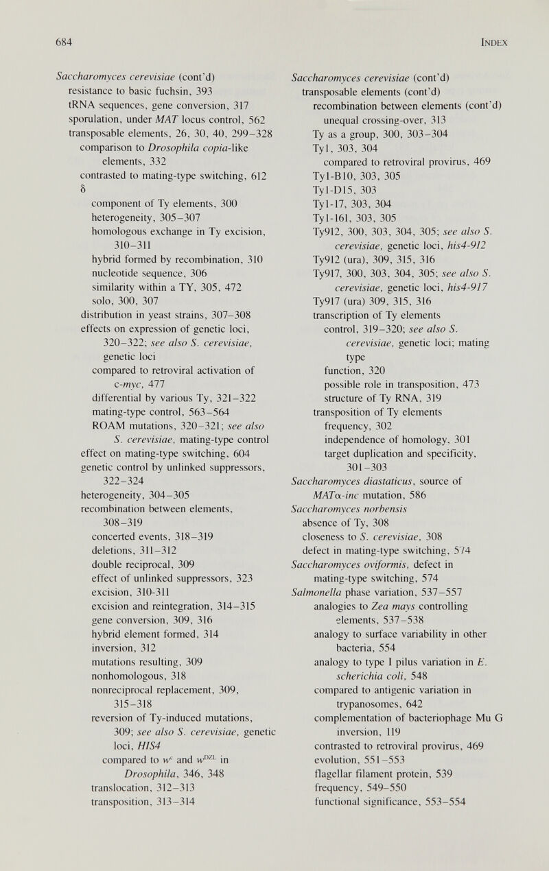 684 Index Saccharomyces cerevisiae (cont'd) resistance to basic fuchsin, 393 tRNA sequences, gene conversion, 317 sporulation, under MAT locus control, 562 transposable elements, 26, 30, 40, 299-328 comparison to Drosophila cop/a-like elements, 332 contrasted to mating-type switching, 612 8 component of Ту elements, 300 heterogeneity, 305-307 homologous exchange in Ту excision, 310-311 hybrid formed by recombination, 310 nucleotide sequence, 306 similarity within a TY, 305, 472 solo, 300, 307 distribution in yeast strains, 307-308 effects on expression of genetic loci, 320-322; see also S. cerevisiae, genetic loci compared to retroviral activation of c-myc. All differential by various Ту, 321-322 mating-type control, 563-564 ROAM mutations, 320-321; see also S. cerevisiae, mating-type control effect on mating-type switching, 604 genetic control by unlinked suppressors, 322-324 heterogeneity, 304-305 recombination between elements, 308-319 concerted events, 318-319 deletions, 311-312 double reciprocal, 309 effect of unlinked suppressors, 323 excision, 310-311 excision and reintegration, 314-315 gene conversion, 309, 316 hybrid element formed, 314 inversion, 312 mutations resulting, 309 nonhomologous, 318 nonreciprocal replacement, 309, 315-318 reversion of Ty-induced mutations, 309; see also S. cerevisiae, genetic loci, HIS4 compared to w' and in Drosophila, 346, 348 translocation, 312-313 transposition, 313-314 Saccharomyces cerevisiae (cont'd) transposable elements (cont'd) recombination between elements (cont'd) unequal crossing-over, 313 Ту as a group, 300, 303-304 Tyl, 303, 304 compared to retroviral provirus, 469 Tyl-BlO, 303, 305 Tyl-D15, 303 Ту 1-17, 303, 304 Ту 1-161, 303, 305 Ту912, 300, 303, 304, 305; see also S. cerevisiae, genetic loci, his4-912 Ty912 (ura), 309, 315, 316 Ty917, 300, 303, 304, 305; see also S. cerevisiae, genetic loci, his4-917 Ty917 (ura) 309, 315, 316 transcription of Ту elements control, 319-320; see also S. cerevisiae, genetic loci; mating type function, 320 possible role in transposition, 473 structure of Ту RNA, 319 transposition of Ту elements frequency, 302 independence of homology, 301 target duplication and specificity, 301-303 Saccharomyces diastaticus, source of MATa-inc mutation, 586 Saccharomyces norhensis absence of Ту, 308 closeness to S. cerevisiae, 308 defect in mating-type switching, 574 Saccharomyces oviformis, defect in mating-type switching, 574 Salmonella phase variation, 537-557 analogies to Zea mays controlling elements, 537-538 analogy to surface variability in other bacteria, 554 analogy to type I pilus variation in E. scherichia coli, 548 compared to antigenic variation in trypanosomes, 642 complementation of bacteriophage Mu G inversion, 119 contrasted to retroviral provirus, 469 evolution, 551-553 flagellar filament protein, 539 frequency, 549-550 functional significance, 553-554