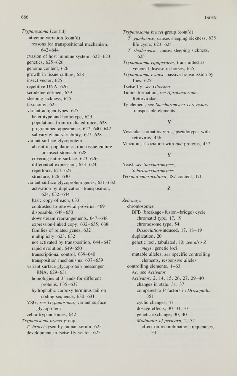 686 Index Trypanosoma (cont'd) antigenic variation (cont'd) reasons for transpositional mechanism, 642-644 evasion of host immune system, 622-623 genetics, 625-626 genome content, 626 growth in tissue cuhure, 628 insect vector, 625 repetitive DNA, 626 serodeme defined, 629 sleeping sickness, 625 taxonomy, 625 variant antigen types, 625 heterotype and homotype, 629 populations from irradiated mice, 628 programmed appearance, 627, 640-642 salivary-gland variability, 627-628 variant surface glycoprotein absent in populations from tissue culture or insect stomach, 628 covering entire surface, 623-626 differential expression, 623-624 repertoire, 624, 627 structure, 626, 630 variant surface glycoprotein genes, 631-632 activation by duplication-transposition, 624, 632-644 basic copy of each, 633 contrasted to retroviral provirus, 469 disposable, 648-650 downstream rearrangements, 647-648 expression-linked copy, 632-635, 638 families of related genes, 632 multiplicity, 623, 632 not activated by transposition, 644-647 rapid evolution, 649-650 transcriptional control, 639-640 transposition mechanisms, 637-639 variant surface glycoprotein messenger RNA, 629-631 homologies at 3' ends for different proteins, 635-637 hydrophobic carboxy terminus tail on coding sequence, 630-631 VSG, see Trypanosoma, variant surface glycoprotein zebra trypanosomes, 642 Trypanosoma bruce i group T. brucei lysed by human serum, 625 development in tsetse fly vector, 625 Trypanosoma brucei group (cont'd) T. gambiense, causes sleeping sickness, 625 life cycle, 623, 625 T. rhodesiense, causes sleeping sickness, 625 Trypanosoma equiperdem, transmitted as venereal disease in horses, 625 Trypanosoma evansi, passive transmission by flies, 625 Tsetse fly, see Glossina Tumor formation, see Agrobacterium; Retroviridae Ту element, see Saccharomyces cerevisiae, transposable elements V Vesicular stomatitis virus, pseudotypes with retrovirus, 456 Vinculin, association with one proteins, 457 Y Yeast, see Saccharomyces; Schizosaccharomyces Yersinia enterocolitica, IS7 content, 171 Z Zea mays chromosomes BFb (breakage-fusion-bridge) cycle chromatid type, 17, 19 chromosome type, 54 Dissociation-ìnductà, 17, 18-19 duplication, 20 genetic loci, tabulated, 10; see also Z. mays, genetic loci mutable alleles, see specific controlling elements, responsive alleles controlling elements, 1-63 Ac, see Activator Activator, 2, 14, 15, 26, 27, 29-40 changes in state, 31, 37 compared to P factors in Drosophila, 351 cyclic changes, 47 dosage effects, 30-31, 37 genetic exchange, 30, 40 Modulator of pericarp, 2, 52 effect on recombination frequencies, 33