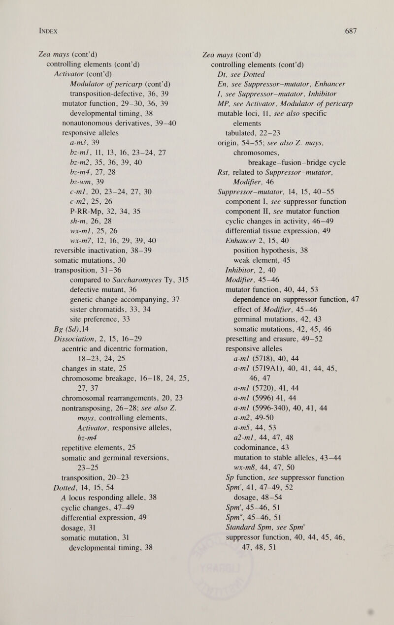 Index 687 Zea mays (cont'd) controlling elements (cont'd) Activator (cont'd) Modulator of pericarp (cont'd) transposition-defective, 36, 39 mutator function, 29-30, 36, 39 developmental timing, 38 nonautonomous derivatives, 39-40 responsive alleles а-тЗ, 39 bz-ml, 11, 13, 16, 23-24, 27 bz-m2, 35, 36, 39, 40 bz-m4, 27, 28 bz-wm, 39 c-ml, 20, 23-24, 27, 30 c-m2, 25, 26 P-RR-Mp, 32, 34, 35 sh-m, 26, 28 wx-ml, 25, 26 wx-m7, 12, 16, 29, 39, 40 reversible inactivation, 38-39 somatic mutations, 30 transposition, 31-36 compared to Saccharomyces Ту, 315 defective mutant, 36 genetic change accompanying, 37 sister chromatids, 33, 34 site preference, 33 Bg(Sd}M Dissociation, 2, 15, 16-29 acentric and dicentric formation, 18-23, 24, 25 changes in state, 25 chromosome breakage, 16-18, 24, 25, 27, 37 chromosomal rearrangements, 20, 23 nontransposing, 26-28; see also Z. mays, controlling elements. Activator, responsive alleles, bz-m4 repetitive elements, 25 somatic and germinal reversions, 23-25 transposition, 20-23 Dotted, 14, 15, 54 A locus responding allele, 38 cyclic changes, 47-49 differential expression, 49 dosage, 31 somatic mutation, 31 developmental timing, 38 Zea mays (cont'd) controlling elements (cont'd) Dt, see Dotted En, see Suppressor-mutator, Enhancer I, see Suppressor-mutator, Inhibitor MP, see Activator, Modulator of pericarp mutable loci, 11, see also specific elements tabulated, 22-23 origin, 54-55; see also Z. mays, chromosomes, breakage-fusion-bridge cycle Rst, related to Suppressor-mutator, Modifier, 46 Suppressor-mutator, 14, 15, 40-55 component I, see suppressor function component II, see mutator function cyclic changes in activity, 46-49 differential tissue expression, 49 Enhancer 2, 15, 40 position hypothesis, 38 weak element, 45 Inhibitor, 2, 40 Modifier, 45-46 mutator function, 40, 44, 53 dependence on suppressor function, 47 effect of Modifier, 45-46 germinal mutations, 42, 43 somatic mutations, 42, 45, 46 presetting and erasure, 49-52 responsive alleles a-ml (5718), 40, 44 a-ml (5719A1), 40, 41, 44, 45, 46, 47 a-ml (5720), 41, 44 a-ml (5996) 41, 44 a-ml (5996-340), 40, 41, 44 a-m2, 49-50 a-m5, 44, 53 al-ml, 44, 47, 48 codominance, 43 mutation to stable alleles, 43-44 wx-m8, 44, 47, 50 Sp function, see suppressor function Spm\ 41, 47-49, 52 dosage, 48-54 Spm\ 45-46, 51 Spm\ 45-46, 51 Standard Spm, see Spm' suppressor function, 40, 44, 45, 46, 47, 48, 51