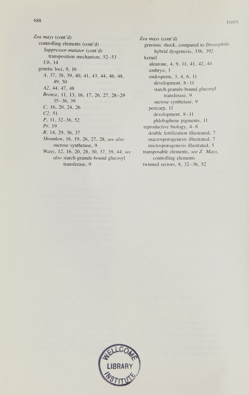 688 Index Zea mays (cont'd) controlling elements (cont'd) Suppressor-mutator (cont'd) transposition mechanism, 52-53 Ub, 14 genetic loci, 9, 10 Д, 37, 38, 39, 40, 41, 43, 44, 46, 48, 49, 50 A2, 44, 47, 48 Bronze, 11, 13, 16, 17, 26, 27, 28-29 35-36, 39 C, 16, 20, 24, 26 C2, 51 P, II, 32-36, 52 Pr, 19 /?. 14, 29, 36, 37 Shrunken, 16, 19, 26, 27, 28; see also sucrose synthetase, 9 Waxy, 12, 16, 20, 28, 30, 37, 39, 44; see also starch-granule-bound glucosyl transferase, 9 Zea mays (cont'd) genomic shock, compared to Drosophila hybrid dysgenesis, 336, 392 kernel aleurone, 4, 9, 11, 41, 42, 44 embryo, 3 endosperm, 3, 4, 6, 11 development, 8-11 starch-granule-bound glucosyl transferase, 9 sucrose synthetase, 9 рег1саф, 11 development, 8-11 phlobaphene pigments, 11 reproductive biology, 4-8 double fertilization illustrated, 7 macrosporogenesis illustrated, 7 microsporogenesis illustrated, 5 transposable elements, see Z. Mays, controlling elements twinned sectors, 8, 32-36, 52 '^4 LIBRARY