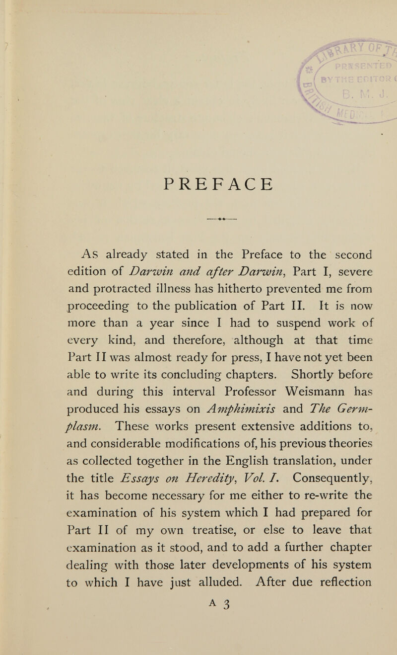 PREFACE As already stated in the Preface to the second edition of Darwin and after Darwin, Part I, severe and protracted illness has hitherto prevented me from proceeding to the publication of Part II. It is now more than a year since I had to suspend work of every kind, and therefore, although at that time Part 11 was almost ready for press, I have not yet been able to write its concluding chapters. Shortly before and during this interval Professor Weismann has produced his essays on Amphimixis and The Germ- plasm. These works present extensive additions to, and considerable modifications of, his previous theories as collected together in the English translation, under the title Essays on Heredity, Vol. I. Consequently, it has become necessary for me either to re-write the examination of his system which I had prepared for Part II of my own treatise, or else to leave that examination as it stood, and to add a further chapter dealing with those later developments of his system to which I have just alluded. After due reflection A 3