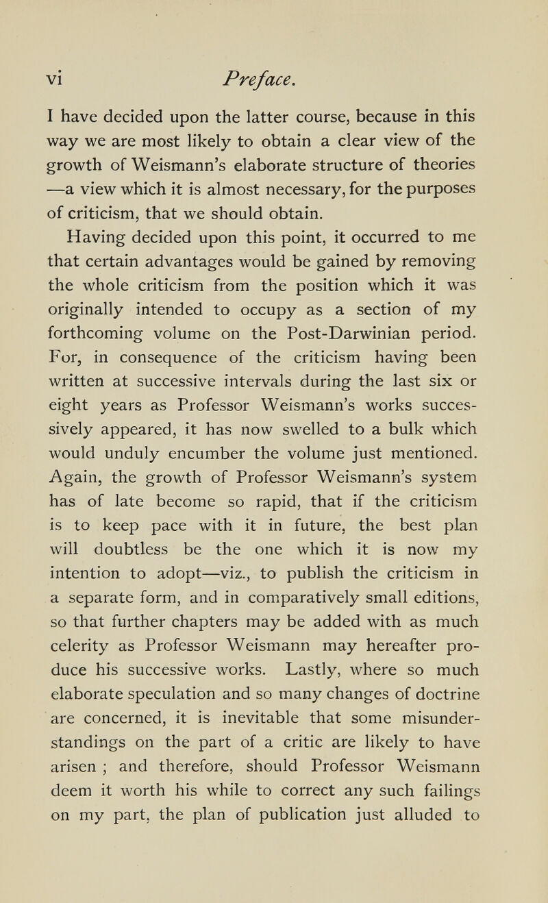 vi Preface. I have decided upon the latter course, because in this way we are most likely to obtain a clear view of the growth of Weismann's elaborate structure of theories —a view which it is almost necessary, for the purposes of criticism, that we should obtain. Having decided upon this point, it occurred to me that certain advantages would be gained by removing the whole criticism from the position which it was originally intended to occupy as a section of my forthcoming volume on the Post-Darwinian period. For, in consequence of the criticism having been written at successive intervals during the last six or eight years as Professor Weismann's works succes¬ sively appeared, it has now swelled to a bulk which would unduly encumber the volume just mentioned. Again, the growth of Professor Weismann's system has of late become so rapid, that if the criticism is to keep pace with it in future, the best plan will doubtless be the one which it is now my intention to adopt—viz., to publish the criticism in a separate form, and in comparatively small editions, so that further chapters may be added with as much celerity as Professor Weismann may hereafter pro¬ duce his successive works. Lastly, where so much elaborate speculation and so many changes of doctrine are concerned, it is inevitable that some misunder¬ standings on the part of a critic are likely to have arisen ; and therefore, should Professor Weismann deem it worth his while to correct any such failings on my part, the plan of publication just alluded to