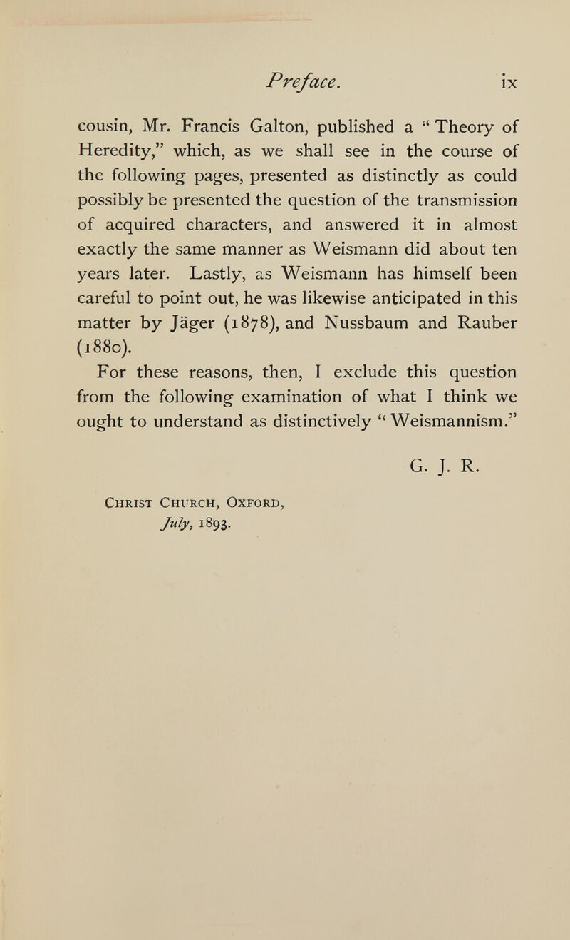 Preface. ix cousin, Mr. Francis Galton, published a  Theory of Heredity, which, as we shall see in the course of the following pages, presented as distinctly as could possibly be presented the question of the transmission of acquired characters, and answered it in almost exactly the same manner as Weismann did about ten years later. Lastly, as Weismann has himself been careful to point out, he was likewise anticipated in this matter by Jäger (1878), and Nussbaum and Rauber (1880}. For these reasons, then, I exclude this question from the following examination of what I think we ought to understand as distinctively  Weismannism. G. J. R. Christ Church, Oxford, July, 1893.