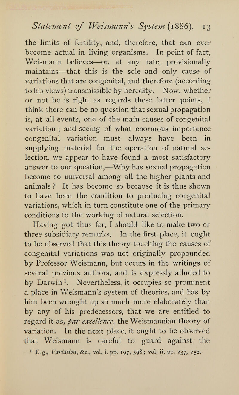 Statement of Weismanns System {1Ш6). 13 the limits of fertility, and, therefore, that can ever become actual in living organisms. In point of fact, Weismann believes—or, at any rate, provisionally maintains—that this is the sole and only cause of variations that are congenital, and therefore (according to his views) transmissible by heredity. Now, whether or not he is right as regards these latter points, I think there can be no question that sexual propagation is, at all events, one of the main causes of congenital variation ; and seeing of what enormous importance congenital variation must always have been in supplying material for the operation of natural se¬ lection, we appear to have found a most satisfactory answer to our question,—Why has sexual propagation become so universal among all the higher plants and animals ? It has become so because it is thus shown to have been the condition to producing congenital variations, which in turn constitute one of the primary conditions to the working of natural selection. Having got thus far, I should like to make two or three subsidiary remarks. In the first place, it ought to be observed that this theory touching the causes of congenital variations was not originally propounded by Professor Weismann, but occurs in the writings of several previous authors, and is expressly alluded to by Darwin^. Nevertheless, it occupies so prominent a place in Weismann's system of theories, and has by him been wrought up so much more elaborately than by any of his predecessors, that we are entitled to regard it as, par excellence, the Weismannian theory of variation. In the next place, it ought to be observed that Weismann is careful to guard against the ^ E.g., Variation, &c., vol. i. pp. 197, 398; vol. ii. pp. 237, 252.