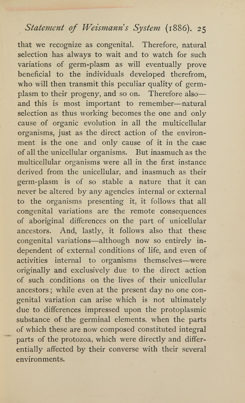 Statement of Weismann s System (1886). 25 that we recognize as congenital. Therefore, natural selection has always to wait and to watch for such variations of germ-plasm as will eventually prove beneficial to the individuals developed therefrom, who will then transmit this peculiar quality of germ- plasm to their progeny, and so on. Therefore also— and this is most important to remember—natural selection as thus working becomes the one and only cause of organic evolution in all the multicellular organisms, just as the direct action of the environ¬ ment is the one and only cause of it in the case of all the unicellular organisms. But inasmuch as the multicellular organisms were all in the first instance derived from the unicellular, and inasmuch as their germ-plasm is of so stable a nature that it can never be altered by any agencies internal or external to the organisms presenting it, it follows that all congenital variations are the remote consequences of aboriginal differences on the part of unicellular ancestors. And, lastly, it follows also that these congenital variations—although now so entirely in¬ dependent of external conditions of life, and even of activities internal to organisms themselves—were originally and exclusively due to the direct action of such conditions on the lives of their unicellular ancestors ; while even at the present day no one con¬ genital variation can arise which is not ultimately due to differences impressed upon the protoplasmic substance of the germinal elements, when the parts of which these are now composed constituted integral parts of the protozoa, which were directly and differ¬ entially affected by their converse with their several environments.