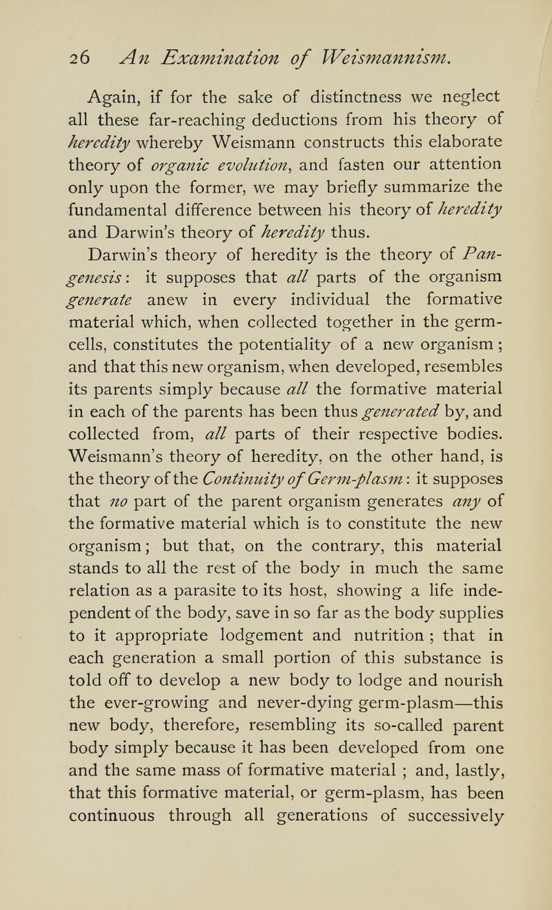 26 An Examination of Weismannism. Again, if for the sake of distinctness we neglect all these far-reaching deductions from his theory of heredity whereby Weismann constructs this elaborate theory of organic evolution^ and fasten our attention only upon the former, we may briefly summarize the fundamental difference between his theory of heredity and Darwin's theory of heredity thus. Darwin's theory of heredity is the theory of Pan¬ genesis : it supposes that all parts of the organism generate anew in every individual the formative material which, when collected together in the germ- cells, constitutes the potentiality of a new organism ; and that this new organism, when developed, resembles its parents simply because all the formative material in each of the parents has been thus generated by, and collected from, all parts of their respective bodies. Weismann's theory of heredity, on the other hand, is the theory of the Continuity of Germ-plasm \ it supposes that no part of the parent organism generates any of the formative material which is to constitute the new organism ; but that, on the contrary, this material stands to all the rest of the body in much the same relation as a parasite to its host, showing a life inde¬ pendent of the body, save in so far as the body supplies to it appropriate lodgement and nutrition ; that in each generation a small portion of this substance is told off to develop a new body to lodge and nourish the ever-growing and never-dying germ-plasm—this new body, therefore^ resembling its so-called parent body simply because it has been developed from one and the same mass of formative material ; and, lastly, that this formative material, or germ-plasm, has been continuous through all generations of successively