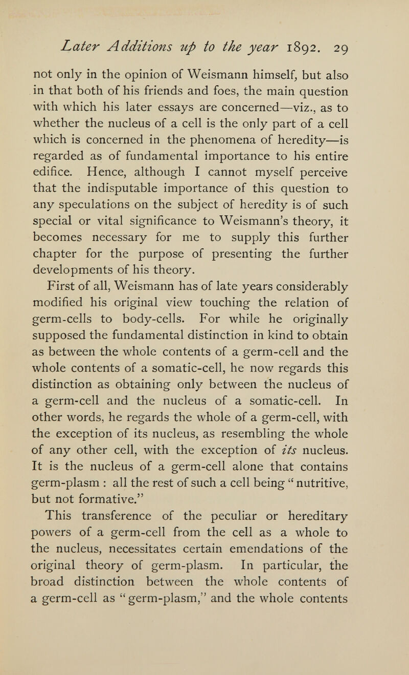 Later Additions up to the year 1892. 29 not only in the opinion of Weismann himself, but also in that both of his friends and foes, the main question with which his later essays are concerned—viz., as to whether the nucleus of a cell is the only part of a cell which is concerned in the phenomena of heredity—is regarded as of fundamental importance to his entire edifice. Hence, although I cannot myself perceive that the indisputable importance of this question to any speculations on the subject of heredity is of such special or vital significance to Weismann's theory, it becomes necessary for me to supply this further chapter for the purpose of presenting the further developments of his theory. First of all, Weismann has of late years considerably modified his original view touching the relation of germ-cells to body-cells. For while he originally supposed the fundamental distinction in kind to obtain as between the whole contents of a germ-cell and the whole contents of a somatic-cell, he now regards this distinction as obtaining only between the nucleus of a germ-cell and the nucleus of a somatic-cell. In other words, he regards the whole of a germ-cell, with the exception of its nucleus, as resembling the whole of any other cell, with the exception of its nucleus. It is the nucleus of a germ-cell alone that contains germ-plasm : all the rest of such a cell being  nutritive, but not formative. This transference of the peculiar or hereditary powers of a germ-cell from the cell as a whole to the nucleus, necessitates certain emendations of the original theory of germ-plasm. In particular, the broad distinction between the whole contents of a germ-cell as germ-plasm, and the whole contents