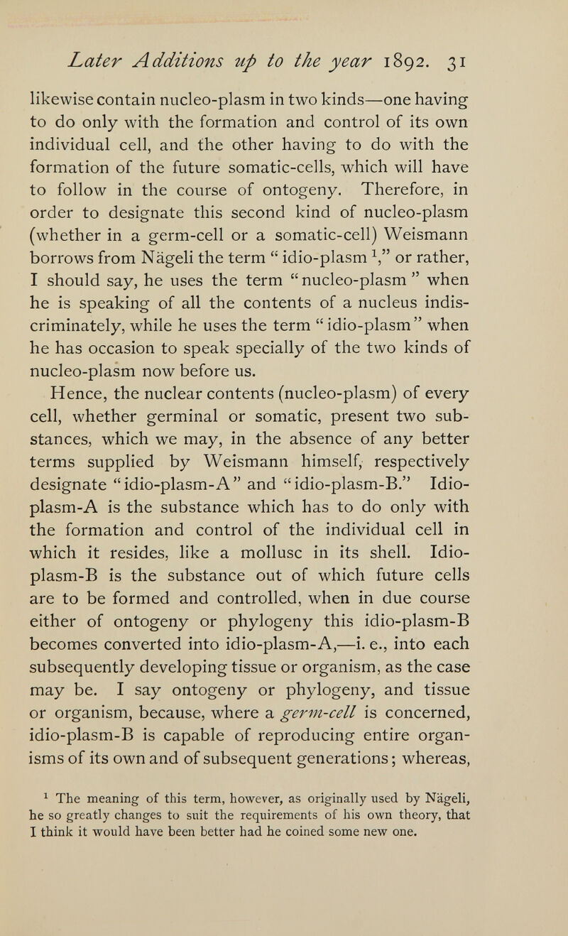 Later Additions up to the year 1892. 31 likewise contain nucleo-plasm in two kinds—one having to do only with the formation and control of its own individual cell, and the other having to do with the formation of the future somatic-cells, which will have to follow in the course of ontogeny. Therefore, in order to designate this second kind of nucleo-plasm (whether in a germ-cell or a somatic-cell) Weismann borrows from Nägeli the term  idio-plasm or rather, I should say, he uses the term nucleo-plasm when he is speaking of all the contents of a nucleus indis¬ criminately, while he uses the term  idio-plasm when he has occasion to speak specially of the two kinds of nucleo-plasm now before us. Hence, the nuclear contents (nucleo-plasm) of every cell, whether germinal or somatic, present two sub¬ stances, which we may, in the absence of any better terms supplied by Weismann himself, respectively designate idio-plasm-A and idio-plasm-B. Idio- plasm-A is the substance which has to do only with the formation and control of the individual cell in which it resides, like a mollusc in its shell. Idio- plasm-B is the substance out of which future cells are to be formed and controlled, when in due course either of ontogeny or phylogeny this idio-plasm-B becomes converted into idio-plasm-A,—i. е., into each subsequently developing tissue or organism, as the case may be. I say ontogeny or phylogeny, and tissue or organism, because, where a germ-cell is concerned, idio-plasm-B is capable of reproducing entire organ¬ isms of its own and of subsequent generations ; whereas, ^ The meaning of this term, however, as originally used by Nägeli, he so greatly changes to suit the requirements of his own theory, that I think it would have been better had he coined some new one.